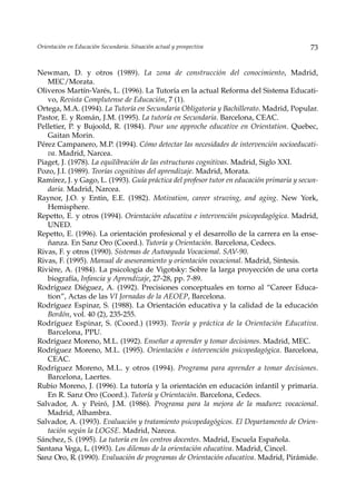 Orientación en Educación Secundaria. Situación actual y prospectiva                        73


Newman, D. y otros (1989). La zona de construcción del conocimiento, Madrid,
   MEC/Morata.
Oliveros Martín-Varés, L. (1996). La Tutoría en la actual Reforma del Sistema Educati-
   vo, Revista Complutense de Educación, 7 (1).
Ortega, M.A. (1994). La Tutoría en Secundaria Obligatoria y Bachillerato. Madrid, Popular.
Pastor, E. y Román, J.M. (1995). La tutoría en Secundaria. Barcelona, CEAC.
Pelletier, P. y Bujoold, R. (1984). Pour une approche educative en Orientation. Quebec,
   Gaitan Morin.
Pérez Campanero, M.P. (1994). Cómo detectar las necesidades de intervención socioeducati-
   va. Madrid, Narcea.
Piaget, J. (1978). La equilibración de las estructuras cognitivas. Madrid, Siglo XXI.
Pozo, J.I. (1989). Teorías cognitivas del aprendizaje. Madrid, Morata.
Ramírez, J. y Gago, L. (1993). Guía práctica del profesor tutor en educación primaria y secun-
   daria. Madrid, Narcea.
Raynor, J.O. y Entin, E.E. (1982). Motivation, career struving, and aging. New York,
   Hemisphere.
Repetto, E. y otros (1994). Orientación educativa e intervención psicopedagógica. Madrid,
   UNED.
Repetto, E. (1996). La orientación profesional y el desarrollo de la carrera en la ense-
   ñanza. En Sanz Oro (Coord.). Tutoría y Orientación. Barcelona, Cedecs.
Rivas, F. y otros (1990). Sistemas de Autoayuda Vocacional. SAV-90.
Rivas, F. (1995). Manual de asesoramiento y orientación vocacional. Madrid, Síntesis.
Rivière, A. (1984). La psicología de Vigotsky: Sobre la larga proyección de una corta
   biografía, Infancia y Aprendizaje, 27-28, pp. 7-89.
Rodríguez Diéguez, A. (1992). Precisiones conceptuales en torno al “Career Educa-
   tion”, Actas de las VI Jornadas de la AEOEP, Barcelona.
Rodríguez Espinar, S. (1988). La Orientación educativa y la calidad de la educación
   Bordón, vol. 40 (2), 235-255.
Rodríguez Espinar, S. (Coord.) (1993). Teoría y práctica de la Orientación Educativa.
   Barcelona, PPU.
Rodríguez Moreno, M.L. (1992). Enseñar a aprender y tomar decisiones. Madrid, MEC.
Rodríguez Moreno, M.L. (1995). Orientación e intervención psicopedagógica. Barcelona,
   CEAC.
Rodríguez Moreno, M.L. y otros (1994). Programa para aprender a tomar decisiones.
   Barcelona, Laertes.
Rubio Moreno, J. (1996). La tutoría y la orientación en educación infantil y primaria.
   En R. Sanz Oro (Coord.). Tutoría y Orientación. Barcelona, Cedecs.
Salvador, A. y Peiró, J.M. (1986). Programa para la mejora de la madurez vocacional.
   Madrid, Alhambra.
Salvador, A. (1993). Evaluación y tratamiento psicopedagógicos. El Departamento de Orien-
   tación según la LOGSE. Madrid, Narcea.
Sánchez, S. (1995). La tutoría en los centros docentes. Madrid, Escuela Española.
Santana Vega, L. (1993). Los dilemas de la orientación educativa. Madrid, Cincel.
Sanz Oro, R. (1990). Evaluación de programas de Orientación educativa. Madrid, Pirámide.
 
