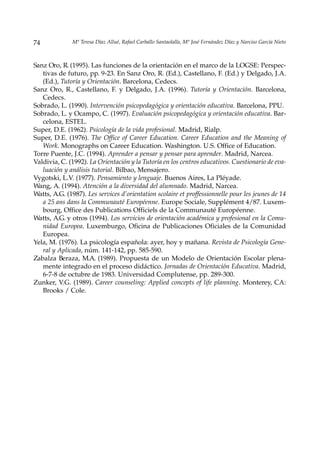 74            Mª Teresa Díaz Allué, Rafael Carballo Santaolalla, Mª José Fernández Díaz y Narciso García Nieto



Sanz Oro, R. (1995). Las funciones de la orientación en el marco de la LOGSE: Perspec-
   tivas de futuro, pp. 9-23. En Sanz Oro, R. (Ed.), Castellano, F. (Ed.) y Delgado, J.A.
   (Ed.), Tutoría y Orientación. Barcelona, Cedecs.
Sanz Oro, R., Castellano, F. y Delgado, J.A. (1996). Tutoría y Orientación. Barcelona,
   Cedecs.
Sobrado, L. (1990). Intervención psicopedagógica y orientación educativa. Barcelona, PPU.
Sobrado, L. y Ocampo, C. (1997). Evaluación psicopedagógica y orientación educativa. Bar-
   celona, ESTEL.
Super, D.E. (1962). Psicología de la vida profesional. Madrid, Rialp.
Super, D.E. (1976). The Office of Career Education. Career Education and the Meaning of
   Work. Monographs on Career Education. Washington. U.S. Office of Education.
Torre Puente, J.C. (1994). Aprender a pensar y pensar para aprender. Madrid, Narcea.
Valdivia, C. (1992). La Orientación y la Tutoría en los centros educativos. Cuestionario de eva-
   luación y análisis tutorial. Bilbao, Mensajero.
Vygotski, L.V. (1977). Pensamiento y lenguaje. Buenos Aires, La Pléyade.
Wang, A. (1994). Atención a la diversidad del alumnado. Madrid, Narcea.
Watts, A.G. (1987). Les services d’orientation scolaire et proffessionnelle pour les jeunes de 14
   a 25 ans dans la Communauté Européenne. Europe Sociale, Supplément 4/87. Luxem-
   bourg, Office des Publications Officiels de la Communauté Européenne.
Watts, A.G. y otros (1994). Los servicios de orientación académica y profesional en la Comu-
   nidad Europea. Luxemburgo, Oficina de Publicaciones Oficiales de la Comunidad
   Europea.
Yela, M. (1976). La psicología española: ayer, hoy y mañana. Revista de Psicología Gene-
   ral y Aplicada, núm. 141-142, pp. 585-590.
Zabalza Beraza, M.A. (1989). Propuesta de un Modelo de Orientación Escolar plena-
   mente integrado en el proceso didáctico. Jornadas de Orientación Educativa. Madrid,
   6-7-8 de octubre de 1983. Universidad Complutense, pp. 289-300.
Zunker, V.G. (1989). Career counseling: Applied concepts of life planning. Monterey, CA:
   Brooks / Cole.
 