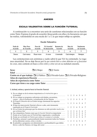 Orientación en Educación Secundaria. Situación actual y prospectiva                                                                                              75


                                                                           ANEXOS


                    ESCALA VALORATIVA SOBRE LA FUNCIÓN TUTORIAL

    A continuación va a encontrar una serie de cuestiones relacionadas con su función
como Tutor. Exprese el grado de acuerdo/desacuerdo con ellas o la frecuencia con que
las realiza, valorándolas en una escala de 1 a 7, la que mejor refleje su opinión.

                                                                    Escala Valorativa

      Nada de                Muy Poco                  Poco de              Ni Acuerdo/              Bastante de                 Muy de            Totalmente
      Acuerdo                de Acuerdo                Acuerdo             Ni desacuerdo              Acuerdo                    Acuerdo           de Acuerdo
           1                        2                        3                       4                       5                       6                   7
       Nunca                Casi nunca               Pocas veces                A veces               A menudo                 Casi siempre         Siempre

    Las contestaciones son anónimas y nadie sabrá lo que Vd. ha contestado. Le roga-
mos sinceridad. No se deje llevar por lo que estaría bien o cómo deberían ser y funcionar
las cosas, sino conteste en base a cómo están y cómo son en su realidad concreta.


Sexo:                                         (1) Mujer                           (2) Varón
Edad ............................................................................
Centro en el que trabaja: (1) Público                                         (2) Privado-Laico (3) Privado-Religioso
Años de experiencia Docente .................................................................
Años de experiencia como Tutor ...........................................................
Curso que tiene a su cargo como Tutor ..............................................


I. Actitud, estima y aprecio hacia la Función Tutorial

 1. En su colegio se da la misma importancia a lo instructivo que a
    lo formativo . . . . . . . . . . . . . . . . . . . . . . . . . . . . . . . . . . . . . . . . . . . . . . . . . . . . . .     1   2     3   4     5       6   7
 2. En su colegio se programa suficientes actividades, encuentros,
    cursos… para la formación y actualización de los Tutores . . . . . . . . . . . . .                                           1   2     3   4     5       6   7
 3. El Proyecto Educativo de su Centro recoge claramente los aspectos
    Tutoriales . . . . . . . . . . . . . . . . . . . . . . . . . . . . . . . . . . . . . . . . . . . . . . . . . . . . . . .     1   2     3   4     5       6   7
 4. El tipo de intervención Tutorial a llevar a cabo, está claramente
    expresada en el Proyecto Curricular . . . . . . . . . . . . . . . . . . . . . . . . . . . . . . . . .                        1   2     3   4     5       6   7
 5. En su Centro les preocupa que los alumnos no sólo aprendan mucho sino
    que se formen bien . . . . . . . . . . . . . . . . . . . . . . . . . . . . . . . . . . . . . . . . . . . . . . . .           1   2     3   4     5       6   7
 6. Sus compañeros Tutores creen que la Función Tutorial es importante . . . .                                                   1   2     3   4     5       6   7
 7. Existe en su Centro una red Tutorial bien organizada y coordinada . . . . .                                                  1   2     3   4     5       6   7
 8. Existe un coordinador de Tutores por ciclos y/o cursos y/o niveles . . . . . .                                               1   2     3   4     5       6   7
 9. Periódica, semanal o quincenalmente tienen reuniones todos los Tutores
    de los diferentes cursos, ciclos o niveles . . . . . . . . . . . . . . . . . . . . . . . . . . . . .                         1   2     3   4     5       6   7
10. Se planifica y programa con detenimiento y profundidad lo que deben
    llevar a cabo los Tutores a lo largo del curso . . . . . . . . . . . . . . . . . . . . . . . . .                             1   2     3   4     5       6   7
 