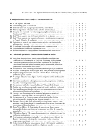 76                        Mª Teresa Díaz Allué, Rafael Carballo Santaolalla, Mª José Fernández Díaz y Narciso García Nieto



II. Disponibilidad / convicción hacia sus tareas Tutoriales

11.   A Vd. le gusta ser Tutor . . . . . . . . . . . . . . . . . . . . . . . . . . . . . . . . . . . . . . . . . .            1   2   3   4   5   6   7
12.   Le interesa y gusta la educación . . . . . . . . . . . . . . . . . . . . . . . . . . . . . . . . . . .                  1   2   3   4   5   6   7
13.   Está satisfecho con el papel que desempeña como Tutor . . . . . . . . . . . . . .                                       1   2   3   4   5   6   7
14.   Merece la pena ser educador en las actuales circunstancias . . . . . . . . . . . .                                      1   2   3   4   5   6   7
15.   Se siente bien preparado y se esfuerza por cumplir seriamente con sus
      funciones de Tutor . . . . . . . . . . . . . . . . . . . . . . . . . . . . . . . . . . . . . . . . . . . . . . .        1   2   3   4   5   6   7
16.   Está Vd. de acuerdo con el Proyecto Educativo de su Centro . . . . . . . . . . . .                                      1   2   3   4   5   6   7
17.   Está Vd. de acuerdo con los valores humanos y sociales que se recogen en
      el Proyecto Educativo de su Centro . . . . . . . . . . . . . . . . . . . . . . . . . . . . . . . . . .                  1   2   3   4   5   6   7
18.   Sintoniza, en general, con los problemas, criterios y actitudes de los
      adolescentes y jóvenes . . . . . . . . . . . . . . . . . . . . . . . . . . . . . . . . . . . . . . . . . . .            1   2   3   4   5   6   7
19.   Se entiende bien con los niños y adolescentes a quienes tutela . . . . . . . . .                                        1   2   3   4   5   6   7
20.   Le interesan sus problemas y preocupaciones . . . . . . . . . . . . . . . . . . . . . . .                               1   2   3   4   5   6   7
21.   Su función formativa cree que es tan importante como la instructiva . . . . .                                           1   2   3   4   5   6   7

III. Contenidos que aborda o temáticas que trata en la Tutoría

22. Interviene, intentando ser objetivo y equilibrado, cuando se dan
    problemas o conflictos entre su grupo de alumnos y algún profesor . . . .                                                 1   2   3   4   5   6   7
23. Cuando se producen enfrentamientos o problemas de ideología o
    convivencia entre los alumnos o entre grupos de alumnos, interviene
    procurando esclarecer las situaciones . . . . . . . . . . . . . . . . . . . . . . . . . . . . . . .                       1   2   3   4   5   6   7
24. Suele mediar entre padres y profesores cuando surge algún problema . .                                                    1   2   3   4   5   6   7
25. Hace Vd. cuanto puede cuando algún chico tiene problemas con su padres                                                    1   2   3   4   5   6   7
26. Se preocupa por conocer la situación familiar de sus alumnos y los
    problemas que la afectan . . . . . . . . . . . . . . . . . . . . . . . . . . . . . . . . . . . . . . . . .                1   2   3   4   5   6   7
27. A lo largo del curso tiene alguna reunión conjunta con los padres de los
    alumnos . . . . . . . . . . . . . . . . . . . . . . . . . . . . . . . . . . . . . . . . . . . . . . . . . . . . . . . .   1   2   3   4   5   6   7
28. Informa a sus alumnos sobre planes de estudios, asignaturas optativas,
    módulos y salidas profesionales . . . . . . . . . . . . . . . . . . . . . . . . . . . . . . . . . . .                     1   2   3   4   5   6   7
29. Sus alumnos tutelados pueden hablar con Vd. cuando lo desean . . . . . .                                                  1   2   3   4   5   6   7
30. Realiza con sus alumnos una adecuada información académico-profesional                                                    1   2   3   4   5   6   7
31. Hace a cada alumno las observaciones y recomendaciones oportunas
    sobre sus posibilidades y limitaciones . . . . . . . . . . . . . . . . . . . . . . . . . . . . . .                        1   2   3   4   5   6   7
32. Asesora a sus alumnos sobre las materias/asignaturas optativas/
    módulos/... para que elijan con conocimiento de causa . . . . . . . . . . . . . . . . .                                   1   2   3   4   5   6   7
33. Los alumnos de su Centro conocen suficientemente las distintas
    alternativas que les ofrece el actual sistema educativo . . . . . . . . . . . . . . . . .                                 1   2   3   4   5   6   7
34. Recoge o dispone Vd. de la información necesaria para conocer a sus
    alumnos, pasando cuestionarios o escalas para detectar sus circunstancias
    personales, médicas, familiares . . . . . . . . . . . . . . . . . . . . . . . . . . . . . . . . . . . .                   1   2   3   4   5   6   7
35. Entre Vd. y el Dpto. de Orientación de su centro se da un mutuo
    intercambio de información sobre los alumnos con el fin de conocerlos
    y ayudarlos . . . . . . . . . . . . . . . . . . . . . . . . . . . . . . . . . . . . . . . . . . . . . . . . . . . . .     1   2   3   4   5   6   7
36. Al finalizar el curso Vd. puede afirmar que conoce suficientemente a los
    padres de sus tutelados . . . . . . . . . . . . . . . . . . . . . . . . . . . . . . . . . . . . . . . . . . .             1   2   3   4   5   6   7
37. Se programan actividades culturales y recreativas promovidas por los
    Tutores y profesores a lo largo del curso, como visitas a museos,
    empresas y excursiones . . . . . . . . . . . . . . . . . . . . . . . . . . . . . . . . . . . . . . . . . . .              1   2   3   4   5   6   7
38. Se debaten en la Tutoría temas que no siendo estrictamente académicos
    son de interés y actualidad: políticos, religiosos, sociales . . . . . . . . . . . . . .                                  1   2   3   4   5   6   7
 