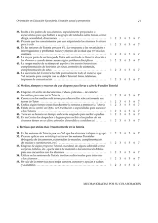 Orientación en Educación Secundaria. Situación actual y prospectiva                                                                                    77


39. Invita a los padres de sus alumnos, especialmente preparados o
    especialistas para que hablen a su grupo de tutelados sobre temas, como:
    droga, sexualidad, diversiones . . . . . . . . . . . . . . . . . . . . . . . . . . . . . . . . . . . .                     1   2   3   4   5   6   7
40. Procura que los conocimientos que van adquiriendo los alumnos les sirvan
    para la vida . . . . . . . . . . . . . . . . . . . . . . . . . . . . . . . . . . . . . . . . . . . . . . . . . . . . . .   1   2   3   4   5   6   7
41. En las sesiones de Tutoría procura Vd. dar respuesta a las necesidades e
    interrogaciones y problemas reales y propios de la edad que viven a los
    alumnos . . . . . . . . . . . . . . . . . . . . . . . . . . . . . . . . . . . . . . . . . . . . . . . . . . . . . . . .    1   2   3   4   5   6   7
42. La mayor parte de su tiempo de Tutor está centrado en llamar la atención a
    los alumnos o cuando éstos causan algún problema disciplinar . . . . . . . . .                                             1   2   3   4   5   6   7
43. Le ocupa mucho de su tiempo el papeleo y los asuntos burocráticos:
    cumplimentación de boletines de notas, controles de asistencia,
    cumplimentación de actas . . . . . . . . . . . . . . . . . . . . . . . . . . . . . . . . . . . . . . . .                   1   2   3   4   5   6   7
44. La secretaría del Centro le facilita puntualmente todo el material que
    Vd. necesita para cumplir con su deber Tutorial: listas, teléfonos,
    impresos de comunicación . . . . . . . . . . . . . . . . . . . . . . . . . . . . . . . . . . . . . . . .                   1   2   3   4   5   6   7

IV. Medios, tiempos y recursos de que dispone para llevar a cabo la Función Tutorial

45. Dispone el Centro de documentos, videos, películas… de carácter
    formativo para usar en la Tutoría . . . . . . . . . . . . . . . . . . . . . . . . . . . . . . . . . .                      1   2   3   4   5   6   7
46. Cuenta con los medios suficientes para desarrollar adecuadamente sus
    tareas de Tutor . . . . . . . . . . . . . . . . . . . . . . . . . . . . . . . . . . . . . . . . . . . . . . . . . .        1   2   3   4   5   6   7
47. Dedica algún tiempo específico durante la semana a preparar la Tutoría                                                     1   2   3   4   5   6   7
48. Existe en su centro un Dpto. de Orientación o especialistas para asesorar
    a los Tutores . . . . . . . . . . . . . . . . . . . . . . . . . . . . . . . . . . . . . . . . . . . . . . . . . . . .      1   2   3   4   5   6   7
49. Tiene en su horario un tiempo suficiente asignado para recibir a padres                                                    1   2   3   4   5   6   7
50. En su Centro los despachos o lugares para recibir a los padres de los
    alumnos tienen en un clima cómodo, distendido y confidencial . . . . . . . .                                               1   2   3   4   5   6   7

V. Técnicas que utiliza más frecuentemente en la Tutoría

51. En las sesiones de Tutoría procura Vd. que los alumnos trabajen en grupo                                                   1   2   3   4   5   6   7
52. Procura aplicar una metodología activa en las sesiones Tutoriales
    (búsqueda de documentos, elaboración de murales, cumplimentación
    de escalas y cuestionarios, etc.) . . . . . . . . . . . . . . . . . . . . . . . . . . . . . . . . . . . .                  1   2   3   4   5   6   7
53. Dispone de algún programa Tutorial, standard, de alguna editorial: como
    carpetas, folletos, etc., que le sirva de material o documentación básica
    para sus encuentros con los alumnos . . . . . . . . . . . . . . . . . . . . . . . . . . . . . . .                          1   2   3   4   5   6   7
54. Utiliza en las sesiones de Tutoría medios audiovisuales para informar
    a los alumnos . . . . . . . . . . . . . . . . . . . . . . . . . . . . . . . . . . . . . . . . . . . . . . . . . . . .      1   2   3   4   5   6   7
55. Se vale de la entrevista para mejor conocer, asesorar y ayudar a padres
    y a alumnos . . . . . . . . . . . . . . . . . . . . . . . . . . . . . . . . . . . . . . . . . . . . . . . . . . . . .      1   2   3   4   5   6   7




                                                                                            MUCHAS GRACIAS POR SU COLABORACIÓN
 