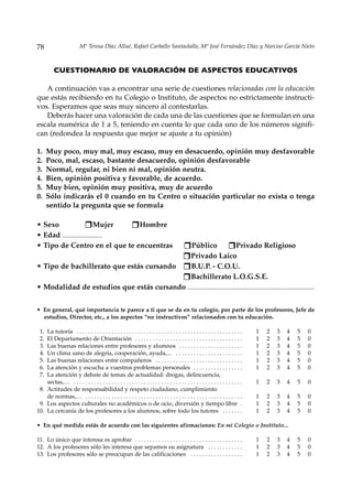 78                        Mª Teresa Díaz Allué, Rafael Carballo Santaolalla, Mª José Fernández Díaz y Narciso García Nieto



          CUESTIONARIO DE VALORACIÓN DE ASPECTOS EDUCATIVOS

   A continuación vas a encontrar una serie de cuestiones relacionadas con la educación
que estás recibiendo en tu Colegio o Instituto, de aspectos no estrictamente instructi-
vos. Esperamos que seas muy sincero al contestarlas.
   Deberás hacer una valoración de cada una de las cuestiones que se formulan en una
escala numérica de 1 a 5, teniendo en cuenta lo que cada uno de los números signifi-
can (redondea la respuesta que mejor se ajuste a tu opinión)

1.    Muy poco, muy mal, muy escaso, muy en desacuerdo, opinión muy desfavorable
2.    Poco, mal, escaso, bastante desacuerdo, opinión desfavorable
3.    Normal, regular, ni bien ni mal, opinión neutra.
4.    Bien, opinión positiva y favorable, de acuerdo.
5.    Muy bien, opinión muy positiva, muy de acuerdo
0.    Sólo indicarás el 0 cuando en tu Centro o situación particular no exista o tenga
      sentido la pregunta que se formula

• Sexo                   Mujer  Hombre
• Edad ........................
• Tipo de Centro en el que te encuentras                                                        Público       Privado Religioso
                                                                                                Privado Laico
• Tipo de bachillerato que estás cursando                                                       B.U.P. - C.O.U.
                                                                                                Bachillerato L.O.G.S.E.
• Modalidad de estudios que estás cursando .............................................................................


• En general, qué importancia te parece a ti que se da en tu colegio, por parte de los profesores, Jefe de
  estudios, Director, etc., a los aspectos “no instructivos” relacionados con tu educación.

 1. La tutoría . . . . . . . . . . . . . . . . . . . . . . . . . . . . . . . . . . . . . . . . . . . . . . . . . . . . . . . . .   1   2   3   4   5   0
 2. El Departamento de Orientación . . . . . . . . . . . . . . . . . . . . . . . . . . . . . . . . . . . . .                       1   2   3   4   5   0
 3. Las buenas relaciones entre profesores y alumnos . . . . . . . . . . . . . . . . . . . . . .                                   1   2   3   4   5   0
 4. Un clima sano de alegría, cooperación, ayuda,... . . . . . . . . . . . . . . . . . . . . . . .                                 1   2   3   4   5   0
 5. Las buenas relaciones entre compañeros . . . . . . . . . . . . . . . . . . . . . . . . . . . . . .                             1   2   3   4   5   0
 6. La atención y escucha a vuestros problemas personales . . . . . . . . . . . . . . . . .                                        1   2   3   4   5   0
 7. La atención y debate de temas de actualidad: drogas, delincuencia,
    sectas,… . . . . . . . . . . . . . . . . . . . . . . . . . . . . . . . . . . . . . . . . . . . . . . . . . . . . . . . . . .   1   2   3   4   5   0
 8. Actitudes de responsabilidad y respeto ciudadano, cumplimiento
    de normas,… . . . . . . . . . . . . . . . . . . . . . . . . . . . . . . . . . . . . . . . . . . . . . . . . . . . . . .        1   2   3   4   5   0
 9. Los aspectos culturales no académicos o de ocio, diversión y tiempo libre .                                                    1   2   3   4   5   0
10. La cercanía de los profesores a los alumnos, sobre todo los tutores . . . . . . .                                              1   2   3   4   5   0

• En qué medida estás de acuerdo con las siguientes afirmaciones: En mi Colegio o Instituto...

11. Lo único que interesa es aprobar . . . . . . . . . . . . . . . . . . . . . . . . . . . . . . . . . . . . .                     1   2   3   4   5   0
12. A los profesores sólo les interesa que sepamos su asignatura . . . . . . . . . . . .                                           1   2   3   4   5   0
13. Los profesores sólo se preocupan de las calificaciones . . . . . . . . . . . . . . . . . .                                     1   2   3   4   5   0
 