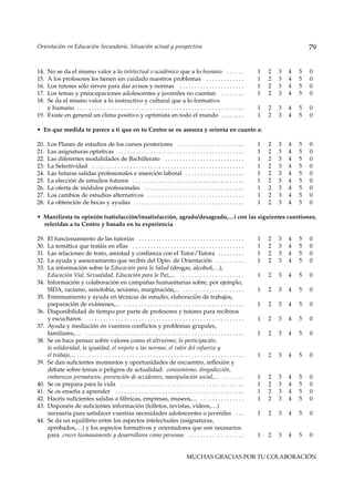 Orientación en Educación Secundaria. Situación actual y prospectiva                                                                                          79


14. No se da el mismo valor a lo intelectual o académico que a lo humano . . . . . .                                                     1   2   3   4   5   0
15. A los profesores les tienen sin cuidado nuestros problemas . . . . . . . . . . . . .                                                 1   2   3   4   5   0
16. Los tutores sólo sirven para dar avisos y normas . . . . . . . . . . . . . . . . . . . . . .                                         1   2   3   4   5   0
17. Los temas y preocupaciones adolescentes y juveniles no cuentan . . . . . . . .                                                       1   2   3   4   5   0
18. Se da el mismo valor a lo instructivo y cultural que a lo formativo
    y humano . . . . . . . . . . . . . . . . . . . . . . . . . . . . . . . . . . . . . . . . . . . . . . . . . . . . . . . . .           1   2   3   4   5   0
19. Existe en general un clima positivo y optimista en todo el mundo . . . . . . . .                                                     1   2   3   4   5   0

• En que medida te parece a ti que en tu Centro se os asesora y orienta en cuanto a:

20.   Los Planes de estudios de los cursos posteriores . . . . . . . . . . . . . . . . . . . . . . .                                     1   2   3   4   5   0
21.   Las asignaturas optativas . . . . . . . . . . . . . . . . . . . . . . . . . . . . . . . . . . . . . . . . . . .                    1   2   3   4   5   0
22.   Las diferentes modalidades de Bachillerato . . . . . . . . . . . . . . . . . . . . . . . . . . .                                   1   2   3   4   5   0
23.   La Selectividad . . . . . . . . . . . . . . . . . . . . . . . . . . . . . . . . . . . . . . . . . . . . . . . . . . . .            1   2   3   4   5   0
24.   Las futuras salidas profesionales e inserción laboral . . . . . . . . . . . . . . . . . . . .                                      1   2   3   4   5   0
25.   La elección de estudios futuros . . . . . . . . . . . . . . . . . . . . . . . . . . . . . . . . . . . . . .                        1   2   3   4   5   0
26.   La oferta de módulos profesionales . . . . . . . . . . . . . . . . . . . . . . . . . . . . . . . . . .                             1   2   3   4   5   0
27.   Los cambios de estudios alternativos . . . . . . . . . . . . . . . . . . . . . . . . . . . . . . . . .                             1   2   3   4   5   0
28.   La obtención de becas y ayudas . . . . . . . . . . . . . . . . . . . . . . . . . . . . . . . . . . . . .                           1   2   3   4   5   0

• Manifiesta tu opinión (satisfacción/insatisfacción, agrado/desagrado,…) con las siguientes cuestiones,
  referidas a tu Centro y basado en tu experiencia

29.   El funcionamiento de las tutorías . . . . . . . . . . . . . . . . . . . . . . . . . . . . . . . . . . . .                          1   2   3   4   5   0
30.   La temática que tratáis en ellas . . . . . . . . . . . . . . . . . . . . . . . . . . . . . . . . . . . . . .                       1   2   3   4   5   0
31.   Las relaciones de trato, amistad y confianza con el Tutor/Tutora . . . . . . . . .                                                 1   2   3   4   5   0
32.   La ayuda y asesoramiento que recibís del Dpto. de Orientación . . . . . . . . . .                                                  1   2   3   4   5   0
33.   La información sobre la Educación para la Salud (drogas, alcohol,…),
      Educación Vial, Sexualidad, Educación para la Paz,... . . . . . . . . . . . . . . . . . . . . . .                                  1   2   3   4   5   0
34.   Información y colaboración en campañas humanitarias sobre, por ejemplo,
      SIDA, racismo, xenofobia, sexismo, marginación,... . . . . . . . . . . . . . . . . . . . . .                                       1   2   3   4   5   0
35.   Entrenamiento y ayuda en técnicas de estudio, elaboración de trabajos,
      preparación de exámenes,... . . . . . . . . . . . . . . . . . . . . . . . . . . . . . . . . . . . . . . . . .                      1   2   3   4   5   0
36.   Disponibilidad de tiempo por parte de profesores y tutores para recibiros
      y escucharos. . . . . . . . . . . . . . . . . . . . . . . . . . . . . . . . . . . . . . . . . . . . . . . . . . . . . . .          1   2   3   4   5   0
37.   Ayuda y mediación en vuestros conflictos y problemas grupales,
      familiares,… . . . . . . . . . . . . . . . . . . . . . . . . . . . . . . . . . . . . . . . . . . . . . . . . . . . . . .           1   2   3   4   5   0
38.   Se os hace pensar sobre valores como el altruismo, la participación,
      la solidaridad, la igualdad, el respeto a las normas, el valor del esfuerzo y
      el trabajo,... . . . . . . . . . . . . . . . . . . . . . . . . . . . . . . . . . . . . . . . . . . . . . . . . . . . . . . . . .   1   2   3   4   5   0
39.   Se dan suficientes momentos y oportunidades de encuentro, reflexión y
      debate sobre temas o peligros de actualidad: consumismo, drogadicción,
      embarazos prematuros, prevención de accidentes, manipulación social,… . . . . . . .                                                1   2   3   4   5   0
40.   Se os prepara para la vida . . . . . . . . . . . . . . . . . . . . . . . . . . . . . . . . . . . . . . . . . .                     1   2   3   4   5   0
41.   Se os enseña a aprender . . . . . . . . . . . . . . . . . . . . . . . . . . . . . . . . . . . . . . . . . . . .                    1   2   3   4   5   0
42.   Hacéis suficientes salidas a fábricas, empresas, museos,... . . . . . . . . . . . . . . .                                          1   2   3   4   5   0
43.   Disponéis de suficientes información (folletos, revistas, vídeos,…)
      necesaria para satisfacer vuestras necesidades adolescentes o juveniles . . .                                                      1   2   3   4   5   0
44.   Se da un equilibrio entre los aspectos intelectuales (asignaturas,
      aprobados,…) y los aspectos formativos y orientadores que son necesarios
      para crecer humanamente y desarrollaros como personas . . . . . . . . . . . . . . . . . . .                                        1   2   3   4   5   0


                                                                                                MUCHAS GRACIAS POR TU COLABORACIÓN
 