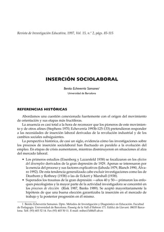 Revista de Investigación Educativa, 1997, Vol. 15, n.º 2, págs. 85-115




                       INSERCIÓN SOCIOLABORAL
                                      Benito Echeverría Samanes1
                                         Universidad de Barcelona




REFERENCIAS HISTÓRICAS

    Abordamos una cuestión conexionada fuertemente con el origen del movimiento
de orientación y sus etapas más fructíferas.
    La anuencia es casi total a la hora de reconocer que los pioneros de este movimien-
to y de otros afines (Stephens 1970; Echeverría 1993b:125-133) pretendieron responder
a las necesidades de inserción laboral derivadas de la revolución industrial y de los
cambios sociales subsiguientes.
    La perspectiva histórica, de casi un siglo, evidencia cómo las investigaciones sobre
los procesos de inserción sociolaboral han fluctuado en paralelo a la evolución del
empleo. En etapas de crisis aumentaron, mientras disminuyeron en situaciones al alza
del mercado laboral.
   • Los primeros estudios (Eisenberg y Lazarsfeld 1938) se focalizaron en los efectos
     del desempleo derivados de la gran depresión de 1929. Apenas se interesaron por
     la esencia del proceso y sus factores explicativos (Jahoda 1979, Blanch 1990, Álva-
     ro 1992). De esta tendencia generalizada cabe excluir investigaciones como las de
     Dearborn y Rothney (1938) o las de Eckert y Marshall (1938).
   • Superados los traumas de la gran depresión —años 40 y 50— primaron los enfo-
     ques psicologistas y la mayor parte de la actividad investigadora se concentró en
     los procesos de elección (Risk 1987, Banks 1989). Se aceptó mayoritariamente la
     hipótesis de que una buena elección garantizaba la inserción en el mercado de
     trabajo y la posterior progresión en él mismo.

    1 Benito Echeverría Samanes. Dpto. Métodos de Investigación y Diagnóstico en Educación. Facultad
de Pedagogía. Universidad de Barcelona. Passeig de la Vall d’Hebron 171. Edifici de Llevant. 08035 Barce-
lona. Telf. (93) 403 52 14. Fax (93) 403 50 11. E-mail: mibes13d@d5.ub.es
 