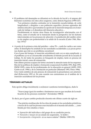 86                                                                    Benito Echeverría Samanes



     • El problema del desempleo se difuminó en la década de los 60 y al amparo del
       bienestar económico de estos años surgieron, como detecta Figueras (1995:127):
           “Los primeros estudios centrados en la transición escuela-trabajo, de corte
           longitudinal y dirigidos a una población específica: jóvenes egresados del
           sistema educativo que tomaban la opción de la inserción temprana en el mer-
           cado de trabajo y el abandono del itinerario educativo…
           Paralelamente se inician otras líneas de investigación relacionadas con el
           tema, como el estudio de la transición desde la perspectiva de los factores
           intervenientes en los procesos de selección y la predicción del cambio cróni-
           co de empleo con posterioridad a la salida de la escuela (Carter 1966, Mac-
           kay 1971)”

     • A partir de la primera crisis del petróleo —años 70—, nada ha vuelto a ser como
       antes. El desempleo ha anidado en las sociedades occidentales y ya pocas perso-
       nas dudan que éste es un problema coyuntural.
       Con el paso del tiempo, la inserción sociolaboral cada vez es más complicada y
       el problema ya no se circunscribe actualmente al tránsito juvenil de la escuela al
       trabajo. Es de todos los parados en búsqueda de empleo, tanto en proceso de
       inserción inicial, como de reinserción.
       Este último proceso acapara de forma creciente la atención tanto de los responsa-
       bles de las políticas de empleo y formación ocupacional (Acebillo 1991, Rojo 1991,
       INEM 1993), como de los profesionales de la educación en general (ASPA 1993,
       Gairín et alt. 1996) y de la orientación en particular (Montané 1993, Pérez 1996).
       Una visión sintética de este proceso de reinserción la presentamos con anteriori-
       dad (Echeverría 1993 a). En esta ocasión nos centraremos en el análisis de la
       inserción sociolaboral de los jóvenes.

TÉRMINOS ACTUALES

     Esta opción obliga inicialmente a esclarecer cuestiones terminológicas, dada la

           “Nueva jerga (que) da nombre a fenómenos nuevos que resultan de la modi-
           ficación de los procesos existentes” (Fernández 1988:2)

     Es decir, por el gran cambio producido durante este último cuarto de siglo en

           “Esa práctica multisecular de los ritos de pasaje en las sociedades primitivas,
           a través de la cual los jóvenes eran iniciados en el mundo del adulto....., cons-
           tituida por tres estadios o fases:

           • Separación del individuo o del grupo de su condición previa;
           • Transición o margen en un estado de suspensión, ´in limbo´;
           • Incorporación o integración en su nuevo estatus” (Mahler 1989:170)
 