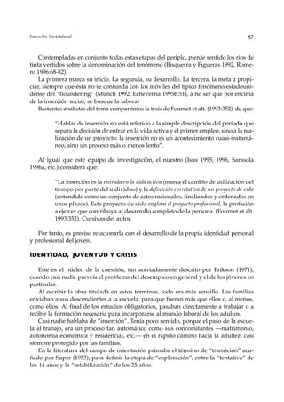 Inserción Sociolaboral                                                                      87


    Contempladas en conjunto todas estas etapas del periplo, pierde sentido los rios de
tinta vertidos sobre la denominación del fenómeno (Bisquerra y Figueras 1992, Rome-
ro 1996:68-82).
    La primera marca su inicio. La segunda, su desarrollo. La tercera, la meta a propi-
ciar, siempre que ésta no se confunda con los móviles del típico fenómeno estadouni-
dense del “floundering” (Münch 1992, Echeverría 1995b:51), a no ser que por encima
de la inserción social, se busque la laboral
    Bastantes analistas del tema compartimos la tesis de Fournet et alt. (1993:352) de que:

             “Hablar de inserción no está referido a la simple descripción del período que
             separa la decisión de entrar en la vida activa y el primer empleo, sino a la rea-
             lización de un proyecto: la inserción no es un acontecimiento cuasi-instantá-
             neo, sino un proceso más o menos lento”.

   Al igual que este equipo de investigación, el nuestro (Isus 1995, 1996, Sarasola
1996a, etc.) considera que:

             “La inserción es la entrada en la vida activa (marca el cambio de utilización del
             tiempo por parte del individuo) y la definición correlativa de un proyecto de vida
             (entendido como un conjunto de actos racionales, finalizados y ordenados en
             unos plazos). Este proyecto de vida engloba el proyecto profesional, la profesión
             a ejercer que contribuya al desarrollo completo de la persona. (Fournet et alt.
             1993:352). Cursivas del autor.

   Por tanto, es preciso relacionarla con el desarrollo de la propia identidad personal
y profesional del joven.

IDENTIDAD, JUVENTUD Y CRISIS

    Este es el núcleo de la cuestión, tan acertadamente descrito por Erikson (1971),
cuando casi nadie preveía el problema del desempleo en general y el de los jóvenes en
particular.
    Al escribir la obra titulada en estos términos, todo era más sencillo. Las familias
enviaban a sus descendientes a la escuela, para que fueran más que ellos o, al menos,
como ellos. Al final de los estudios obligatorios, pasaban directamente a trabajar o a
recibir la formación necesaria para incorporarse al mundo laboral de los adultos.
    Casi nadie hablaba de “inserción”. Tenía poco sentido, porque el paso de la escue-
la al trabajo, era un proceso tan automático como sus concomitantes —matrimonio,
autonomía económica y residencial, etc.— en el rápido camino hacia la adultez, casi
siempre protegido por las familias.
    En la literatura del campo de orientación primaba el término de “transición” acu-
ñado por Super (1953), para definir la etapa de “exploración”, entre la “tentativa” de
los 14 años y la “estabilización” de los 25 años.
 