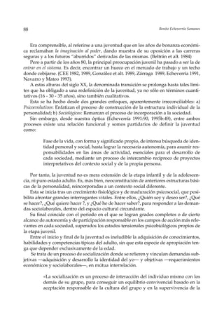 88                                                                  Benito Echeverría Samanes



    Era comprensible, al referirse a una juventud que en los años de bonanza económi-
ca reclamaban la imaginación al poder, dando muestra de su oposición a las carreras
seguras y a los futuros “aburridos” derivadas de las mismas. (Beltrán et alt. 1984)
    Pero a partir de los años 80, la principal preocupación juvenil ha pasado a ser la de
entrar en el sistema. Es decir, encontrar un hueco en el mercado de trabajo y un techo
donde cobijarse. (CEE 1982, 1989, González et alt. 1989, Zárraga 1989, Echeverría 1991,
Navarro y Mateo 1993).
    A estas alturas del siglo XX, la denominada transición se prolonga hasta tales lími-
tes que ha obligado a una redefinición de la juventud, ya no sólo en términos cuanti-
tativos (16 - 30 - 35 años), sino también cualitativos.
    Esta se ha hecho desde dos grandes enfoques, aparentemente irreconciliables: a)
Psicoevolutivos: Enfatizan el proceso de construcción de la estructura individual de la
personalidad; b) Sociológicos: Remarcan el proceso de incorporación a la sociedad.
    Sin embargo, desde nuestra óptica (Echeverría 1991:90, 1995b:49), entre ambos
procesos existe una relación funcional y somos partidarios de definir la juventud
como:

         Fase de la vida, con forma y significado propio, de intensa búsqueda de iden-
         tidad personal y social, hasta lograr la necesaria autonomía, para asumir res-
         ponsabilidades en las áreas de actividad, esenciales para el desarrollo de
         cada sociedad, mediante un proceso de intercambio recíproco de proyectos
         interpretativos del contexto social y de la propia persona.

    Por tanto, la juventud no es mera extensión de la etapa infantil y de la adolescen-
cia, ni puro estado adulto. Es, más bien, neoconstitución de anteriores estructuras bási-
cas de la personalidad, reincorporadas a un contexto social diferente.
    Esta se inicia tras un crecimiento fisiológico y de maduración psicosocial, que posi-
bilita afrontar grandes interrogantes vitales. Entre ellos, ¿Quién soy y deseo ser?, ¿Qué
se hacer?, ¿Qué quiero hacer ?, y ¿Qué he de hacer saber?, para responder a las deman-
das sociolaborales, dentro del espacio cultural circundante.
    Su final coincide con el período en el que se logran grados completos o de cierto
alcance de autonomía y de participación responsable en los campos de acción más rele-
vantes en cada sociedad, superados los estados tensionales psicobiológicos propios de
la etapa juvenil.
    Entre el inicio y final de la juventud es ineludible la adquisición de conocimientos,
habilidades y competencias típicas del adulto, sin que esta especie de apropiación ten-
ga que depender exclusivamente de la edad.
     Se trata de un proceso de socialización donde se refieren y vinculan demandas sub-
jetivas —adquisición y desarrollo la identidad del yo— y objetivas —requerimientos
económicos y sociolaborales—, en mútua interrelación.

         «La socialización es un proceso de interacción del individuo mismo con los
         demás de su grupo, para conseguir un equilibrio convivencial basado en la
         aceptación responsable de la cultura del grupo y en la supervivencia de la
 