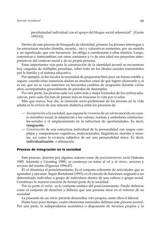 Inserción Sociolaboral                                                                  89


             peculiariedad individual con el apoyo del bloque social referencial”. (Gento
             1993:93).

    Dentro de este proceso de búsqueda de identidad, primero los jóvenes interrogan a
las estructuras sociales (familia, escuela,.. etc) y valorativas existentes, por un sentido
y un significado, que con frecuencia les obliga a cuestionarse a ellos mismos. Luego,
comunican e intercambian con otros coetáneos y/o de otra edad sus proyectos inter-
pretativos del contexto social y de su propia persona.
    Estas importantes vías para la construcción de la identidad juvenil se encuentran
hoy cargadas de múltiples paradojas, sobre todo en los ideales sociales transmitidos
por la familia y el sistema educativo.
    Por ejemplo, se les inculca la necesidad de prepararse bien para un futuro estable y
seguro, cuando estas instancias dudan en muchos casos de que logren alcanzarlo y, si
es así, que no se vean inmersos en frecuentes cambios de ocupación durante varios
años, acompañados generalmente de períodos de desempleo.
    Por otra parte, los jóvenes cada vez salen más y mejor formados de los centros edu-
cativos, pero cada día han de pensar más en buscarse la vida por sí solos.
    Más que nunca, hoy día, la inserción socio-profesional de los jóvenes en la vida
adulta es la síntesis de una relación dialéctica entre los procesos de:

    — Incorporación a la sociedad, que supone la vivencia de un rol reconocido en cuan-
      to miembro social, la adaptación a los valores, normas y estándares conductua-
      les-sociales y el emplazamiento en la estructura de oportunidades. Es decir,
      integración.
    — Construcción de una estructura individual de la personalidad con rasgos com-
      plejos y competencias cognitivas, motivacionales, lingüísticas, morales y socia-
      les, así como la vivencia subjetiva de ser una personalidad única. Es decir,
      individualización o afirmación.

Proceso de integración en la sociedad

   Este proceso, descrito por algunos autores como de posicionamiento social (Infestas
1985, Adamski y Grooting 1989), se construye en torno al rol y al status, anverso y
reverso del mismo (Figueras 1996:47).
   El rol dinamiza el posiciomaniento; Es el conjunto coherente de actividades que se
aprenden y ejecutan. Según Bartolomé (1993), es el cúmulo de funciones asignado a un
determinado individuo o grupo de individuos dentro de una cultura o grupo social.
Constituye la manera concreta de formar parte de la sociedad.
   Por su parte el status es la vertiente estática del posicionamiento. Puede definirse
como el conjunto de derechos y deberes que una persona tiene en el entorno de su
sociedad
   La posesión de un status permite desarrollar roles propios, entre ellos el laboral.
   Hasta hace poco tiempo, cuatro elementos esenciales definían este proceso juvenil.
Por una parte, la independencia económica o disposición de recursos propios y la
 