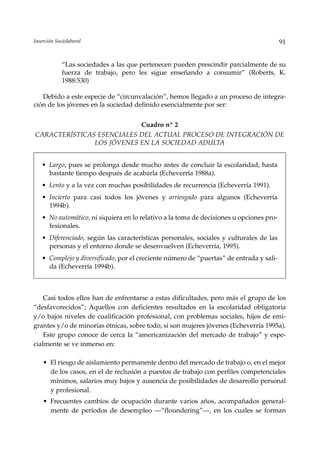 Inserción Sociolaboral                                                                   91


             “Las sociedades a las que pertenecen pueden prescindir parcialmente de su
             fuerza de trabajo, pero les sigue enseñando a consumir” (Roberts, K.
             1988:530)

   Debido a este especie de “circunvalación”, hemos llegado a un proceso de integra-
ción de los jóvenes en la sociedad definido esencialmente por ser:


                           Cuadro nº 2
CARACTERÍSTICAS ESENCIALES DEL ACTUAL PROCESO DE INTEGRACIÓN DE
               LOS JÓVENES EN LA SOCIEDAD ADULTA


   • Largo, pues se prolonga desde mucho antes de concluir la escolaridad, hasta
     bastante tiempo después de acabarla (Echeverría 1988a).
   • Lento y a la vez con muchas posibilidades de recurrencia (Echeverría 1991).
   • Incierto para casi todos los jóvenes y arriesgado para algunos (Echeverría
     1994b).
   • No automático, ni siquiera en lo relativo a la toma de decisiones u opciones pro-
     fesionales.
   • Diferenciado, según las características personales, sociales y culturales de las
     personas y el entorno donde se desenvuelven (Echeverría, 1995).
   • Complejo y diversificado, por el creciente número de “puertas” de entrada y sali-
     da (Echeverría 1994b).



    Casi todos ellos han de enfrentarse a estas dificultades, pero más el grupo de los
“desfavorecidos”; Aquellos con deficientes resultados en la escolaridad obligatoria
y/o bajos niveles de cualificación profesional, con problemas sociales, hijos de emi-
grantes y/o de minorías étnicas, sobre todo, si son mujeres jóvenes (Echeverría 1995a).
    Este grupo conoce de cerca la “americanización del mercado de trabajo” y espe-
cialmente se ve inmerso en:

    • El riesgo de aislamiento permanente dentro del mercado de trabajo o, en el mejor
      de los casos, en el de reclusión a puestos de trabajo con perfiles competenciales
      mínimos, salarios muy bajos y ausencia de posibilidades de desarrollo personal
      y profesional.
    • Frecuentes cambios de ocupación durante varios años, acompañados general-
      mente de períodos de desempleo —“floundering”—, en los cuales se forman
 