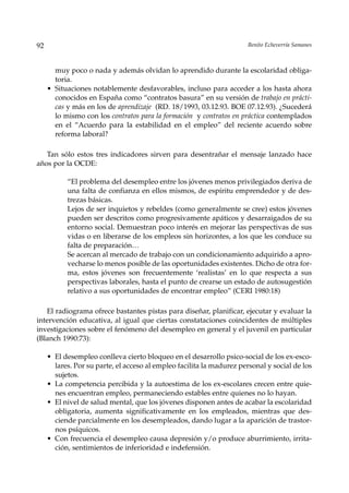 92                                                                     Benito Echeverría Samanes



       muy poco o nada y además olvidan lo aprendido durante la escolaridad obliga-
       toria.
     • Situaciones notablemente desfavorables, incluso para acceder a los hasta ahora
       conocidos en España como “contratos basura” en su versión de trabajo en prácti-
       cas y más en los de aprendizaje (RD. 18/1993, 03.12.93. BOE 07.12.93). ¿Sucederá
       lo mismo con los contratos para la formación y contratos en práctica contemplados
       en el “Acuerdo para la estabilidad en el empleo” del reciente acuerdo sobre
       reforma laboral?

   Tan sólo estos tres indicadores sirven para desentrañar el mensaje lanzado hace
años por la OCDE:

           “El problema del desempleo entre los jóvenes menos privilegiados deriva de
           una falta de confianza en ellos mismos, de espíritu emprendedor y de des-
           trezas básicas.
           Lejos de ser inquietos y rebeldes (como generalmente se cree) estos jóvenes
           pueden ser descritos como progresivamente apáticos y desarraigados de su
           entorno social. Demuestran poco interés en mejorar las perspectivas de sus
           vidas o en liberarse de los empleos sin horizontes, a los que les conduce su
           falta de preparación…
           Se acercan al mercado de trabajo con un condicionamiento adquirido a apro-
           vecharse lo menos posible de las oportunidades existentes. Dicho de otra for-
           ma, estos jóvenes son frecuentemente ‘realistas’ en lo que respecta a sus
           perspectivas laborales, hasta el punto de crearse un estado de autosugestión
           relativo a sus oportunidades de encontrar empleo” (CERI 1980:18)

   El radiograma ofrece bastantes pistas para diseñar, planificar, ejecutar y evaluar la
intervención educativa, al igual que ciertas constataciones coincidentes de múltiples
investigaciones sobre el fenómeno del desempleo en general y el juvenil en particular
(Blanch 1990:73):

     • El desempleo conlleva cierto bloqueo en el desarrollo psico-social de los ex-esco-
       lares. Por su parte, el acceso al empleo facilita la madurez personal y social de los
       sujetos.
     • La competencia percibida y la autoestima de los ex-escolares crecen entre quie-
       nes encuentran empleo, permaneciendo estables entre quienes no lo hayan.
     • El nivel de salud mental, que los jóvenes disponen antes de acabar la escolaridad
       obligatoria, aumenta significativamente en los empleados, mientras que des-
       ciende parcialmente en los desempleados, dando lugar a la aparición de trastor-
       nos psíquicos.
     • Con frecuencia el desempleo causa depresión y/o produce aburrimiento, irrita-
       ción, sentimientos de inferioridad e indefensión.
 