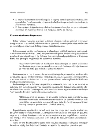Inserción Sociolaboral                                                                  93


    • El empleo aumenta la motivación para el logro y para el ejercicio de habilidades
      aprendidas. Por el contrario, el desempleo la disminuye, reduciendo también la
      autoeficacia percibida.
    • El desempleo crónico disminuye la implicación en el empleo, las expectativas de
      encontrar un puesto de trabajo y la búsqueda activa de empleo.

Proceso de desarrollo personal

    Estas y otras evidencias muestran la íntima relación existente entre el proceso de
integración en la sociedad y el de desarrollo personal, puesto que la inserción laboral
es esencial para el devenir de las personas hacia la madurez.

   Este acontecer ha sido profusamente analizado por múltiples autores, pero coinci-
dimos con Riverind-Simard (1990) en que uno de los pocos análisis que parece resistir
pruebas transculturales es el de Erikson. Sus conocidos ocho estadios se articulan en
torno a su principio epigenético del desarrollo humano:

             “Todo lo que crece tiene un plan básico, del cual surgen las partes y cada una
             de ellas tiene su período de ascendencia especial, hasta que el conjunto emer-
             ge como un todo que funciona” (Erikson 1950:97).

    En concordancia con él mismo, ha de admitirse que la personalidad se desarrolla
de acuerdo a pasos predeterminados en la disposición del organismo a ser impulsado a,
a ser consciente de y a interactuar con una gama cada vez más amplia de individuos e
instituciones significativas.
    En la concepción de Erikson, compartida por nosotros, cada uno de los estadios se
relaciona con todos los demás y de su correcta interrelación depende el desarrollo ade-
cuado de la secuencia. Por otra parte, cada estadio existe de alguna forma antes de que
“su” período decisivo y crítico llegue normalmente.

             “El término crisis se usa aquí en un sentido evolutivo para connotar no una
             amenaza o catástrofe, sino un momento decisivo, un período crucial de vul-
             nerabilidad incrementada y potencial y, por lo tanto, fuente ontogenética de
             fuerza y desajuste generacional” (Erikson 1971:79).

    Especialmente significativo para el tema que nos ocupa es el estadio adolescente
(5º), pero sobre todo el juvenil (6º). La mayoría de los analistas coinciden en que, tras
superar la crisis de la adolescencia, los jóvenes adultos se ven impelidos a concentrar
sus energías en la búsqueda del amor y del trabajo. Es decir, el “Lieben und arbeiten”
freudiano.
    Tanto en una de estas esferas como en la otra, los esfuerzos se dirigen a conseguir
la reciprocidad y la solidaridad. Es decir, un sentido de identidad participativo.
 