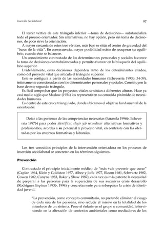 Inserción Sociolaboral                                                                   97


    El tercer vértice de este triángulo inferior —toma de decisiones— substancializa
todo el proceso orientador. Sin alternativas, no hay opción, pero sin toma de decisio-
nes, de poco sirve la orientación.
    A mayor cercanía de estos tres vértices, más bajo se sitúa el centro de gravedad del
“barco de la vida”. En consecuencia, mayor posibilidad existe de recuperar su equili-
brio, cuando éste se balancee.
    Un conocimiento contrastado de los determinantes personales y sociales favorece
la toma de decisiones contrabalanceadas y permite avanzar en la búsqueda del equili-
brio superior.
    Evidentemente, estas decisiones dependen tanto de los determinantes citados,
como del proyecto vital que articula el triángulo superior.
    Este se configura a partir de las necesidades humanas (Echeverría 1993b: 34-39),
íntimamente conexionadas con los determinantes personales y sociales. Constituyen la
base de este segundo triángulo.
    Es fácil comprobar que los proyectos vitales se sitúan a diferentes alturas. Hace ya
casi medio siglo que Maslow (1954) los representó en su conocida pirámide de necesi-
dades humanas.
    Es dentro de este cruce triangulado, donde ubicamos el objetivo fundamental de la
orientación:


       Dotar a las personas de las competencias necesarias (Sarasola 1996b, Echeve-
   rría 1997b) para poder identificar, elegir y/o reconducir alternativas formativas y
   profesionales, acordes a su potencial y proyecto vital, en contraste con las ofer-
   tadas por los entornos formativos y laborales.



   Los tres conocidos principios de la intervención orientadora en los procesos de
inserción sociolaboral se concretan en los términos siguientes.

Prevención

   Contrastado el principio inicialmente médico de “más vale prevenir que curar”
(Caplan 1964, Klein y Goldston 1977, Albee y Joffe 1977, Bloom 1981, Schwartz 1982,
Cowen 1982, Conyne 1983, Baker y Shaw 1987), cada vez es más patente la necesidad
de preparar a las personas para la superación de sus sucesivas crisis desarrollo
(Rodríguez Espinar 1993b, 1994) y concretamente para sobrepasar la crisis de identi-
dad juvenil.

             “La prevención, como concepto comunitario, no pretende eliminar el riesgo
             de cada una de las personas, sino reducir el mismo en la totalidad de los
             miembros de un sistema. Pone el énfasis en el grupo o comunidad, intervi-
             niendo en la alteración de contextos ambientales como mediadores de los
 