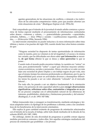 98                                                                 Benito Echeverría Samanes



         agentes generadores de las situaciones de conflicto, o dotando a los indivi-
         duos de las adecuadas competencias vitales, para que puedan afrontar con
         éxito situaciones de crisis “ (Rodríguez Espinar et alt. 1993a:36)

    Está comprobado que el tránsito de la juventud al estado adulto comienza a preve-
nirse de forma especial mediante el procesamiento de informaciones contrastadas
sobre deseos —intereses y valores,…— potencialidades personales —capacidades,
actitudes, hábitos,…— (Isus 1996a) y sociales —cualificaciones requeridas, atribui-
das,…— (Echeverría 1994a, Sarasola 1996).
    La intervención orientadora no puede reducirse a la mera información sobre éstas
últimas y menos a las puertas del siglo XXI, cuando desde hace años hemos constata-
do que:

         “Ninguna sociedad ha dispuesto de tantas oportunidades de información
         como la nuestra, pero su volumen es de tal magnitud y el acceso a la misma
         tan variado, que las dificultades son ahora saber qué información se necesi-
         ta, de qué forma obtener la que se desea y cómo aprovechar la que se
         posee…
         Cuando todo el mundo podía encontrar trabajo, la cuestión era “entrar” en
         uno, para posteriormente “saltar” a aquel que ofreciese mayores satisfac-
         ciones económicas, sociales y personales. Ahora, no sólo se ve cada vez más
         lejos una sociedad de pleno empleo y con trabajo seguro de por vida, sino
         que al mismo tiempo los entornos profesionales se difuminan, por lo que la
         disponibilidad para actuar en actividades diversas y desempeñar diferen-
         tes tareas ha pasado a ser un valor altamente “cotizado” en el mercado
         laboral…
         Por todo ello, ha pasado a ser un objetivo fundamental de la orientación
         dotar a las personas de esta capacidad selectiva para recoger observaciones
         significativas, reflexionar sobre ellas, contrastarlas e integrarlas en su yo.
         Es un proceso complejo con el sobreañadido natural de las diferencias de
         intereses, posibilidades, obstáculos y limitaciones personales y del entorno”
         (Rodríguez, S. et alt. 1993: 547-548).

    Deben transcender ésta y conseguir su transformación, mediante estrategias y téc-
nicas adaptadas tanto a la tipología de los problemas a afrontar, como a las caracterís-
ticas de los beneficiarios de la intervención orientadora.
    Ello explica la gran cantidad existente de programas de orientación relacionados
con el tránsito de la escuela al trabajo, sobre todo desde mediados de la década de los
ochenta (IFAPLAN 1987, 1989).
    Sin embargo, dentro de esta diversidad de programas es posible extraer algunas
medidas preventivas comunes a todos ellos. Son aquellas estrategias mediadoras del
proceso de orientación que posibilitan a los jóvenes:
 