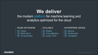 10© Cloudera, Inc. All rights reserved.
We deliver
the modern platform for machine learning and
analytics optimized for the cloud
RUNS ANYWHERE
Cloud
Multi-cloud
On-premises
SCALABLE
Elastic
Cost-effective
Lower TCO
ENTERPRISE GRADE
Secure
Performant
Compliant
 