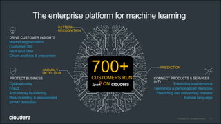 13© Cloudera, Inc. All rights reserved.
PATTERN
RECOGNITION
ANOMALY
DETECTION
PREDICTION
700+CUSTOMERS RUN
ON
DRIVE CUSTOMER INSIGHTS
Market segmentation
Customer 360
Next best offer
Churn analysis & prevention
PROTECT BUSINESS
Cybersecurity
Fraud
Anti-money laundering
Risk modeling & assessment
SPAM detection
CONNECT PRODUCTS & SERVICES
(IoT)
Predictive maintenance
Genomics & personalized medicine
Predicting and preventing disease
Natural language
The enterprise platform for machine learning
 