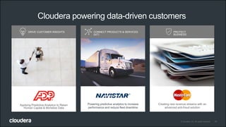 19© Cloudera, Inc. All rights reserved.
DRIVE CUSTOMER INSIGHTS CONNECT PRODUCTS & SERVICES
(IoT)
PROTECT
BUSINESS
Powering predictive analytics to increase
performance and reduce fleet downtime
Creating new revenue streams with an
advanced anti-fraud solution
Cloudera powering data-driven customers
Applying Predictive Analytics to Retain
Human Capital & Monetize Data
 