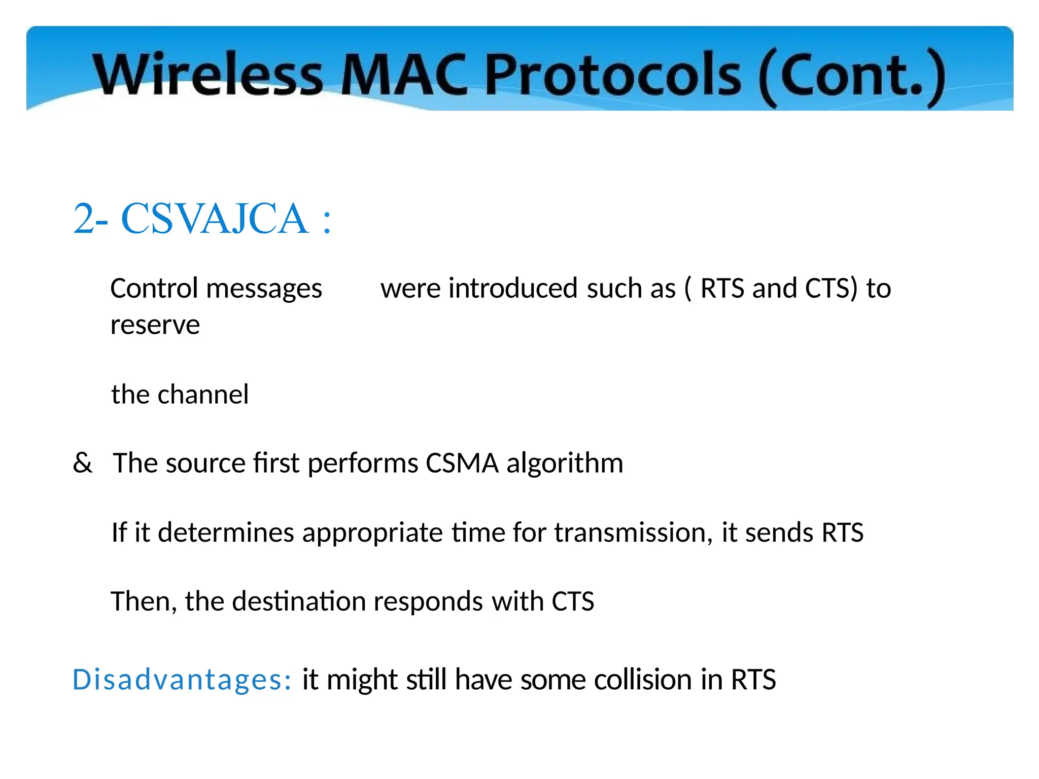2- CSVAJCA :
Control messages were introduced such as ( RTS and CTS) to
reserve
the channel
& The source first performs CSMA algorithm
If it determines appropriate time for transmission, it sends RTS
Then, the destination responds with CTS
Disadvantages: it might still have some collision in RTS
 