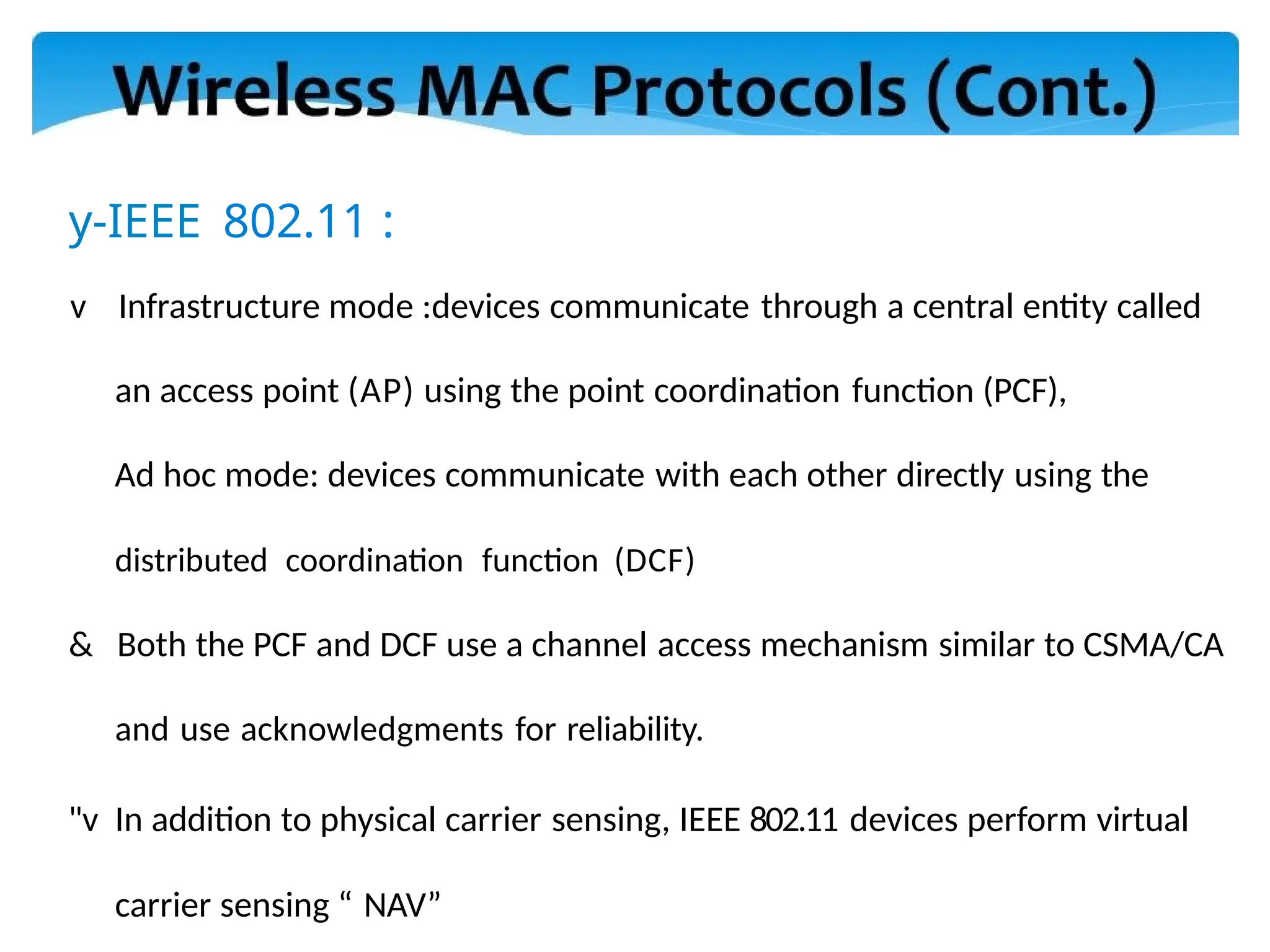 y-IEEE 802.11 :
v Infrastructure mode :devices communicate through a central entity called
an access point (AP) using the point coordination function (PCF),
Ad hoc mode: devices communicate with each other directly using the
distributed coordination function (DCF)
& Both the PCF and DCF use a channel access mechanism similar to CSMA/CA
and use acknowledgments for reliability.
"v In addition to physical carrier sensing, IEEE 802.11 devices perform virtual
carrier sensing “ NAV”
 