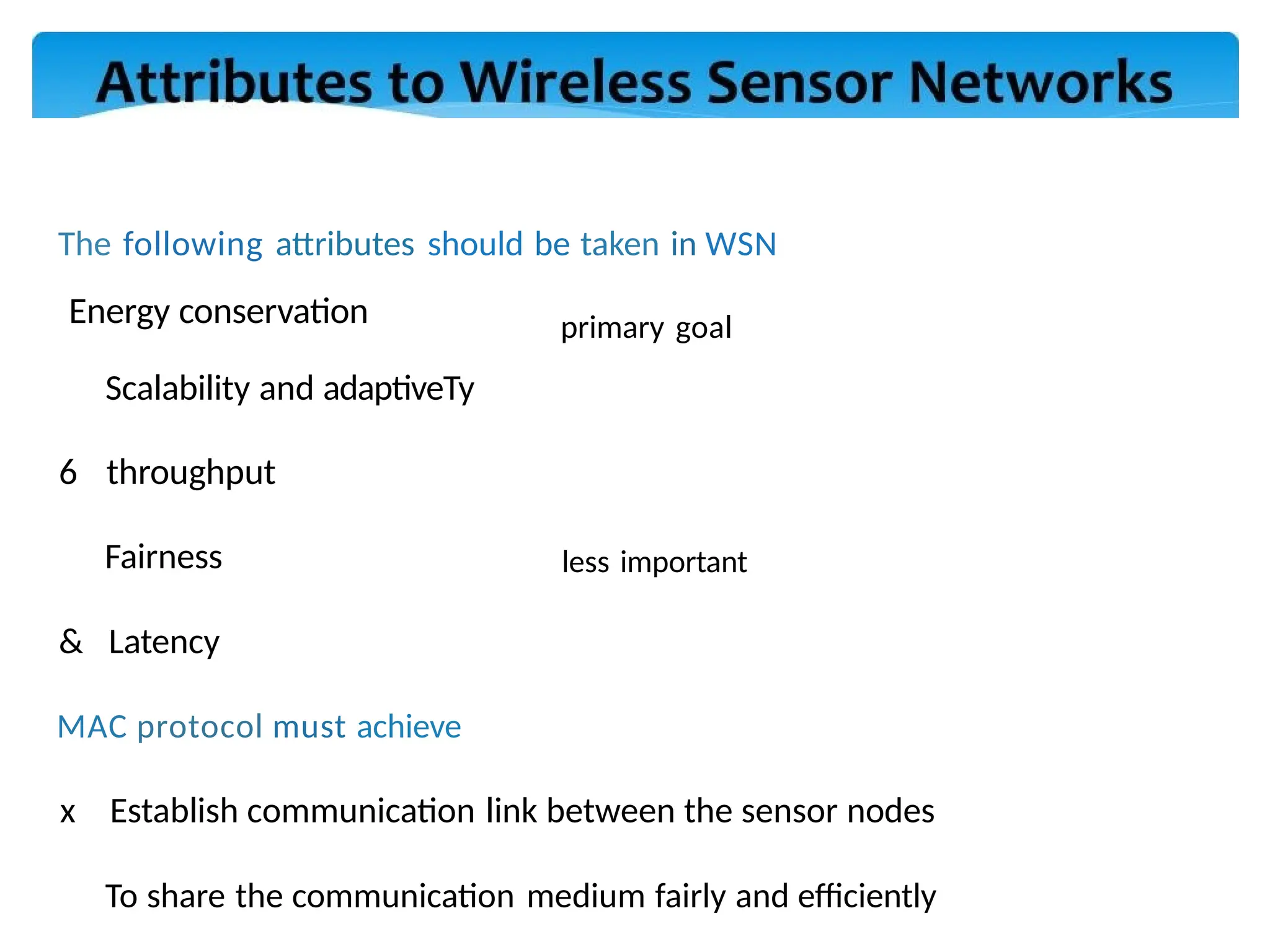 The following attributes should be taken in WSN
Energy conservation
Scalability and adaptiveTy
6 throughput
Fairness
& Latency
MAC protocol must achieve
x Establish communication link between the sensor nodes
To share the communication medium fairly and efficiently
primary goal
less important
 