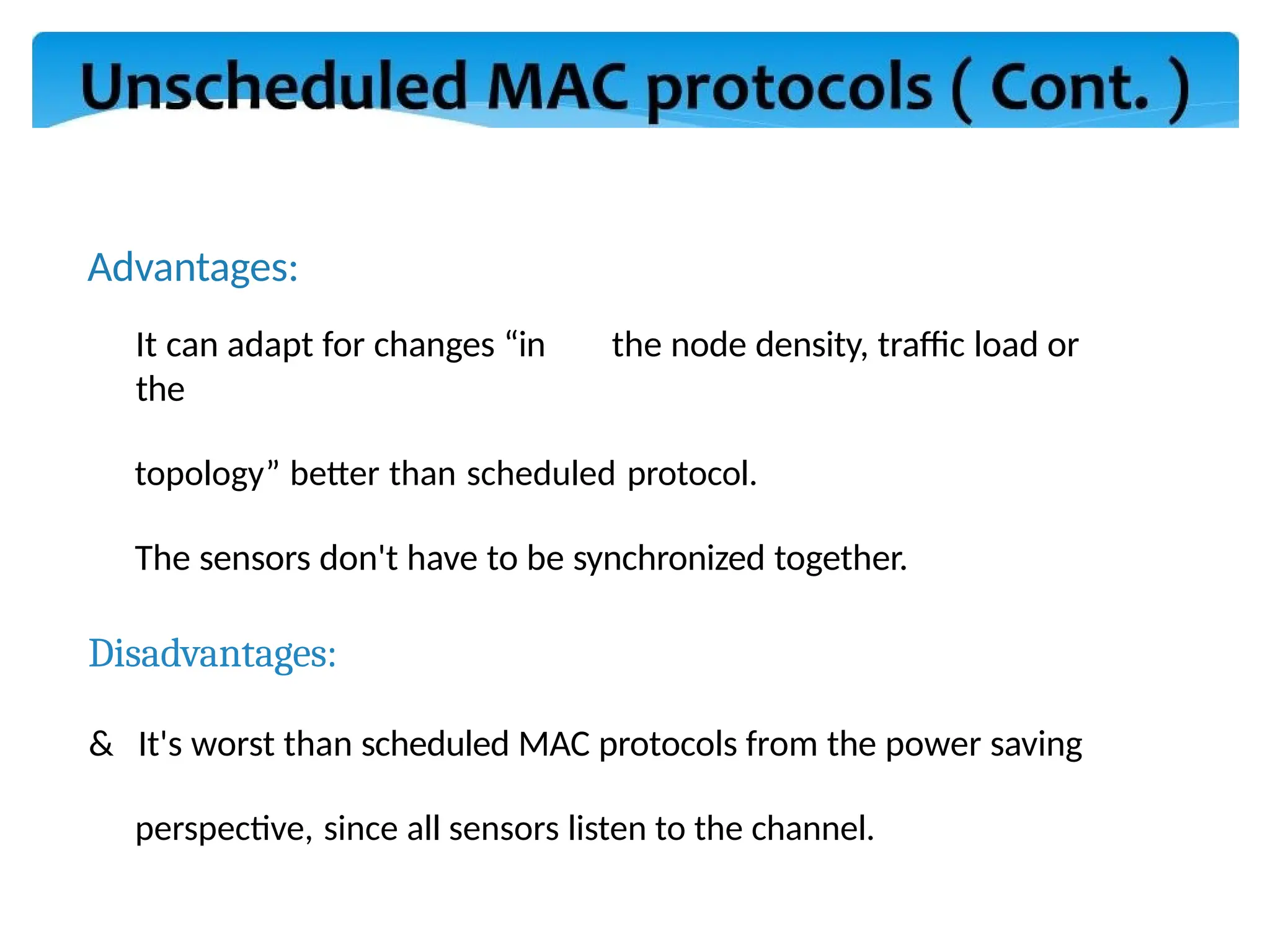 Advantages:
It can adapt for changes “in the node density, traffic load or
the
topology” better than scheduled protocol.
The sensors don't have to be synchronized together.
Disadvantages:
& It's worst than scheduled MAC protocols from the power saving
perspective, since all sensors listen to the channel.
 
