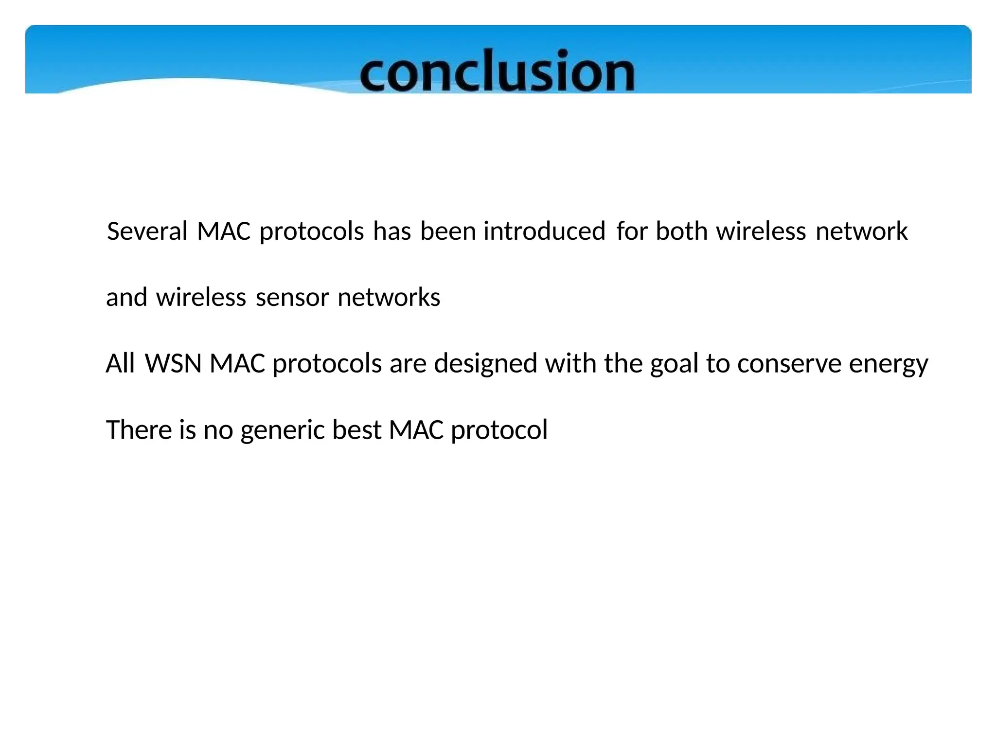 Several MAC protocols has been introduced for both wireless network
and wireless sensor networks
All WSN MAC protocols are designed with the goal to conserve energy
There is no generic best MAC protocol
 