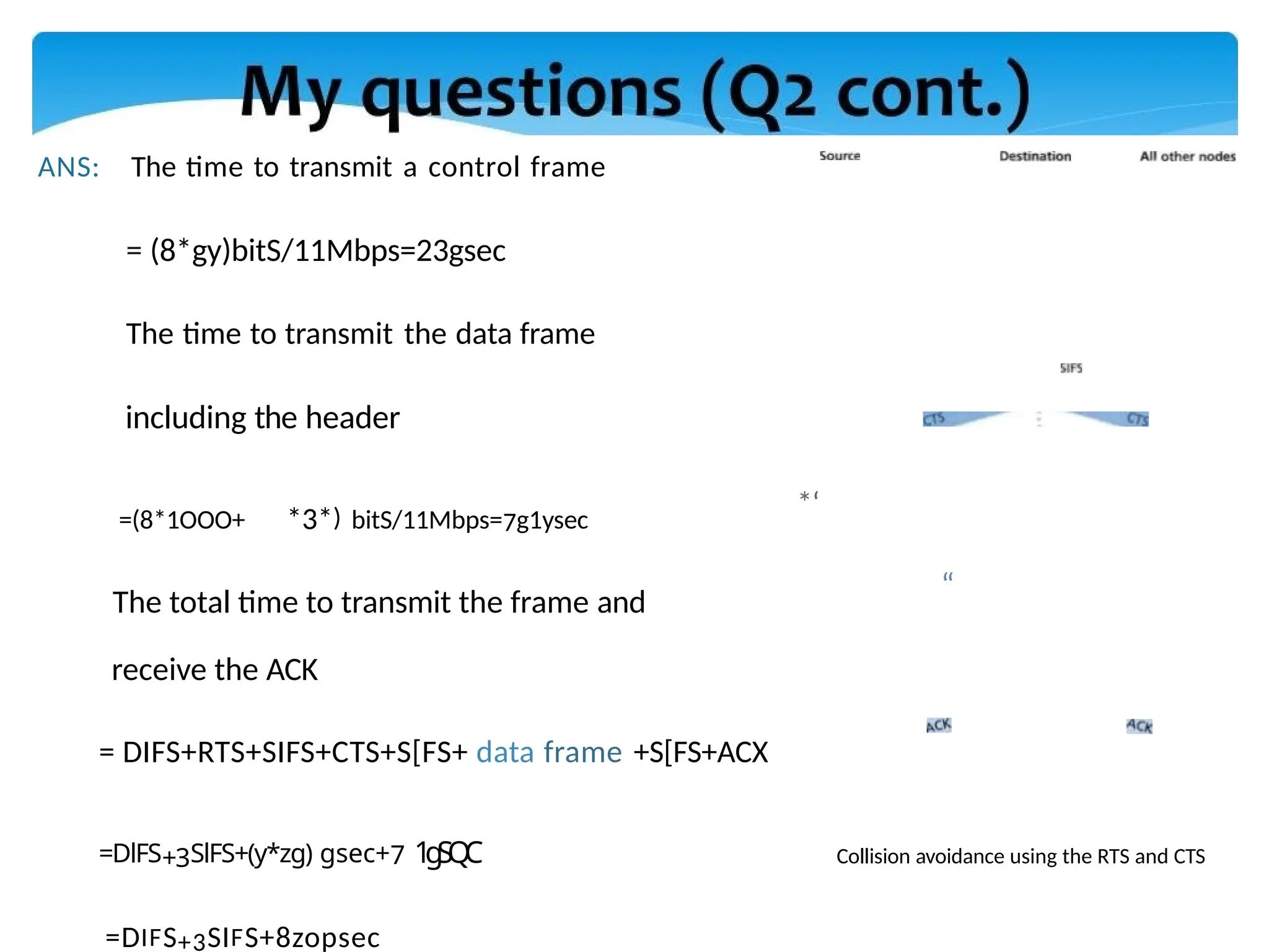 ANS: The time to transmit a control frame
= (8*gy)bitS/11Mbps=23gsec
The time to transmit the data frame
including the header
=(8*1OOO+ *3*) bitS/11Mbps=7g1ysec
The total time to transmit the frame and
*‘
“
receive the ACK
= DIFS+RTS+SIFS+CTS+S[FS+ data frame +S[FS+ACX
=DlFS+3SlFS+(y*zg) gsec+7 1
g
S
Q
C
=DIFS+3SIFS+8zopsec
Collision avoidance using the RTS and CTS
 