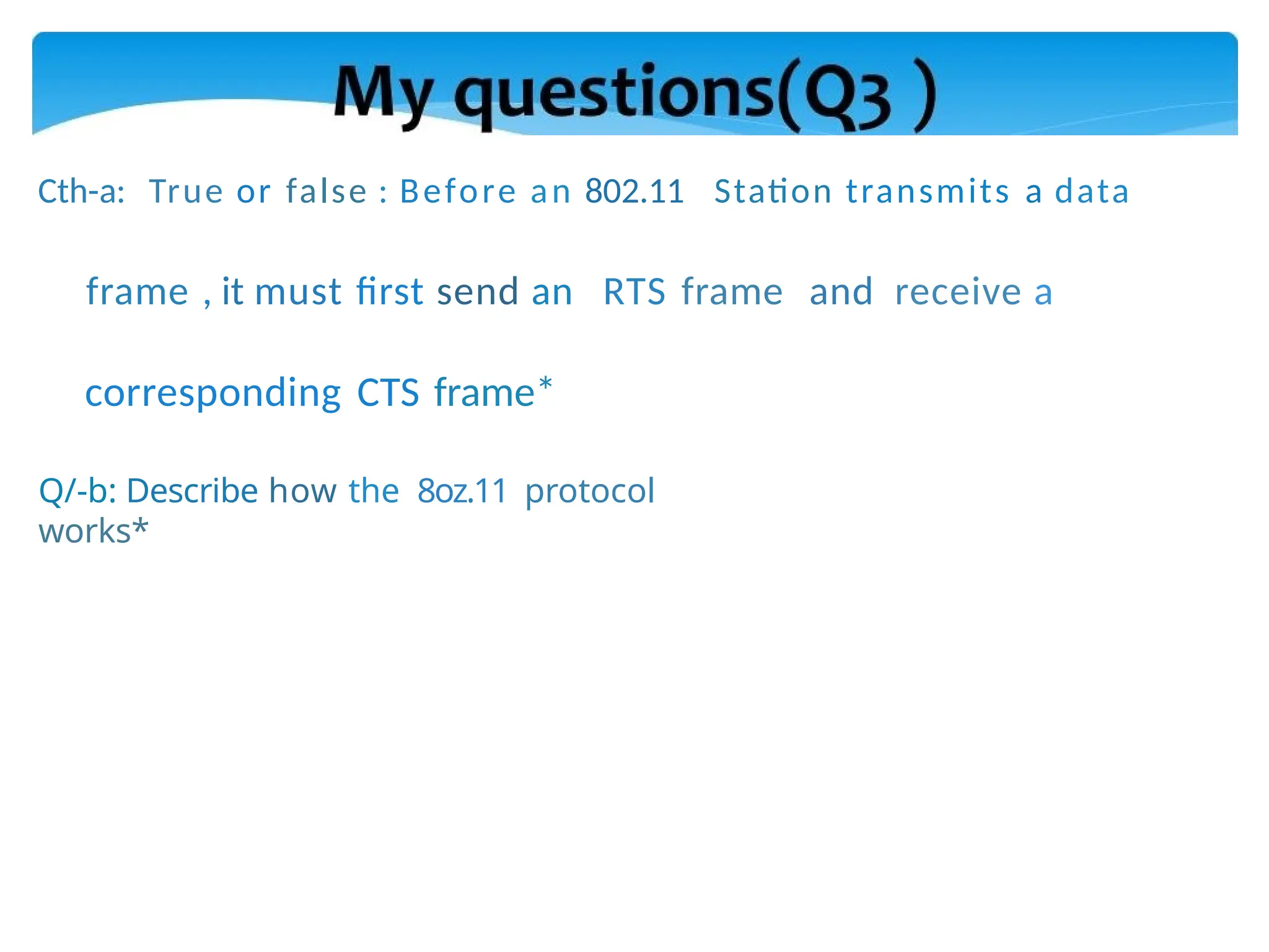 Cth-a: True or false : Before an 802.11 Station transmits a data
frame , it must first send an RTS frame and receive a
corresponding CTS frame*
Q/-b: Describe how the 8oz.11 protocol
works*
 
