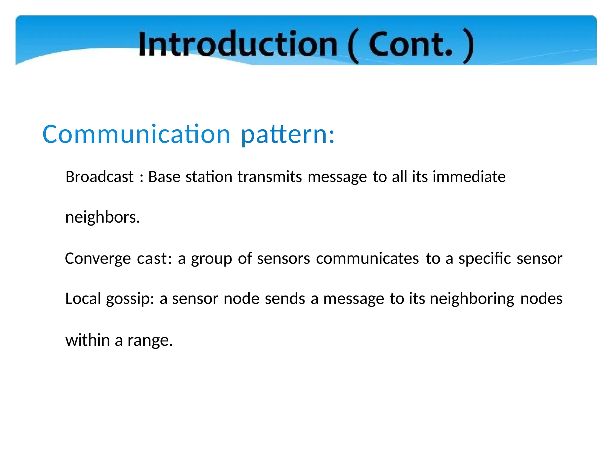 Communication pattern:
Broadcast : Base station transmits message to all its immediate
neighbors.
Converge cast: a group of sensors communicates to a specific sensor
Local gossip: a sensor node sends a message to its neighboring nodes
within a range.
 