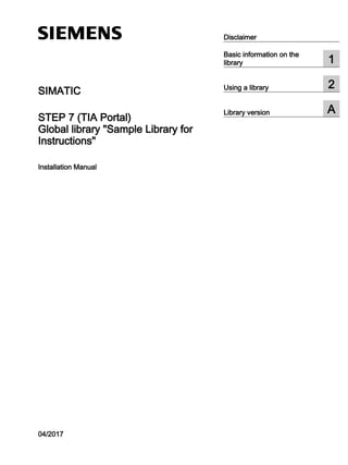 SIMATIC
STEP 7 (TIA Portal)
Global library "Sample Library for
Instructions"
Installation Manual
04/2017
Disclaimer
Basic information on the
library 1
Using a library 2
Library version A
 