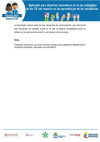La tecnología ubicua parte de una necesidad de comunicación, que direcciona
una necesidad de carácter social en la que el aspecto pedagógico pone su
énfasis en la rápida comunicación y el acceso a los recursos.
Nota:
Finalizado el ejercicio, por favor enviarlo a través de la plataforma Blackboard en
el espacio dispuesto, asociado a la actividad 8.
 