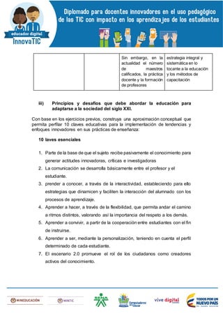 Sin embargo, en la
actualidad el número
de maestros
calificados, la práctica
docente y la formación
de profesores
estrategia integral y
sistemática en lo
tocante a la educación
y los métodos de
capacitación
iii) Principios y desafíos que debe abordar la educación para
adaptarse a la sociedad del siglo XXI.
Con base en los ejercicios previos, construya una aproximación conceptual que
permita perfilar 10 claves educativas para la implementación de tendencias y
enfoques innovadores en sus prácticas de enseñanza:
10 laves esenciales
1. Parte de la base de que el sujeto recibe pasivamente el conocimiento para
generar actitudes innovadoras, críticas e investigadoras
2. La comunicación se desarrolla básicamente entre el profesor y el
estudiante.
3. prender a conocer, a través de la interactividad, estableciendo para ello
estrategias que dinamicen y faciliten la interacción del alumnado con los
procesos de aprendizaje.
4. Aprender a hacer, a través de la flexibilidad, que permita andar el camino
a ritmos distintos, valorando así la importancia del respeto a los demás.
5. Aprender a convivir, a partir de la cooperación entre estudiantes con el fin
de instruirse.
6. Aprender a ser, mediante la personalización, teniendo en cuenta el perfil
determinado de cada estudiante.
7. El escenario 2.0 promueve el rol de los ciudadanos como creadores
activos del conocimiento.
 