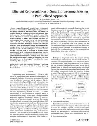 Full Paper
                                                            ACEEE Int. J. on Information Technology, Vol. 3, No. 1, March 2013



  Efficient Representation of Smart Environments using
                 a Parallelized Approach
                                                  Rajalakshmi V, Susan Elias
         Sri Venkateswara College of Engineering/Department of Computer Science and Engineering, Chennai, India
                                           vraji@svce.ac.in, susan@svce.ac.in

Abstract—A parallel approach to model Smart Environments               match, and then an alert is generated. Algorithms that specify
in order to represent them efficiently has been presented in           the steps involved in the automatic creation of P systems as
this paper. The focus of this research work is to achieve fast         well as the Distributed P system to model the smart
response during the dynamic retrieval of information in smart          environment, had been proposed in [6] and presented here
environments. The motivation here is to enable assisted living
                                                                       for clarity in the proposed concept.This research work also
in an effective manner in smart home environments.
Representation of smart environments includes the                      presents experimental results obtained by a parallel
representation of the real-time data as well as representation         implementation of the search routine that enables efficient
of the system. Real-time data from the smart environment is            and fast decision making within the smart environment. In
represented here using the separate chaining hash table data           Section 2 the proposed work that focuses on the
structure while the smart environment is represented here              representation of real-time data is presented and in Section 3
using a variant of an existing membrane computing model                its incorporation in the model of the smart environment is
referred to as the Distributed P System. The model proposed            dealt with. The experimental results are also presented before
in this research work is designed to produce alerts                    the conclusion of the paper in Section 4.
spontaneously in the environment when abnormal activities
are identified by a reasoning system that is assumed to be
part of the smart environment. A prototype of the above model                               II. PROPOSED WORK
has been developed and it is capable of generating SMS alerts               Prototype is designed to collect the occupant activity
that can be sent to the occupant’s care taker for remote               recorded by the smart devices. The live data collected is
monitoring of the occupant.
                                                                       converted to an intermediate form which contains the details
Index Terms—Smart Environment, Membrane Computing,                     of the smart device, the activity and the level of the activity,
Distributed P Systems, Assisted Living, Hashing,                       and also the temporal and spatial data of the activity. These
Parallelization                                                        data are stored on the hash table data structure. Distributed
                                                                       P system that has already been populated with dynamic rules
                         I. OVERVIEW                                   will perform computations on the data stored on the data
                                                                       structure. They perform comparison with the existing rules.
    Representing smart environments [1][2] is as of today              If the rule exists, then the alert/warning is triggered in order
one of the least explored areas, with new options opening up           to alarm the occupant. The alert is sent as SMS to the care
as research challenges. Effective representation will pave the         taker of the occupant. Proposed Work is illustrated in “Fig.
way for effective reasoning, which indicates that the                  1”.
environment is intelligent [3][4] enough to think/learn and
even assist occupants in several ways. No such definite model
has been proposed yet. This research work aims to create
one such state of the art model, which satisfies the
aforementioned criteria. Representation of smart environment
involves representing system and data. The smart
environment is considered to be a system which is
represented here using a variant of the existing membrane
computing model, the Distributed P System [5], which is a
                                                                                           Fig. 1. Proposed System
collection of heterogeneous P systems. The system
considered here is an assisted living scenario for elders, which       A. Representaion of System
monitors the occupants continuously and alerts them in case                System here refers to the smart environment. The set of
of abnormal events by giving them alarms. Evolution rules-
                                                                       all abnormal activities of the occupant in the system are stored
rules that govern the mechanism and functionality of the
                                                                       as rules in the Distributed P system. The user interface of the
system are required for effective modeling. Data from the
                                                                       prototype collects all the abnormal activities of the occupant
smart environment is represented using hash table data
                                                                       from the user. These inputs are converted as rules and stored
structure. Data includes all the occupant activities carried
                                                                       onto the Distributed P system which is illustrated in “Fig. 2”.
out in the environment. The search routine is designed which
compares the live data with the existing rules, if there is a          B. Representaion of Data

© 2013 ACEEE                                                       1
DOI: 01.IJIT.3.1.1095
 