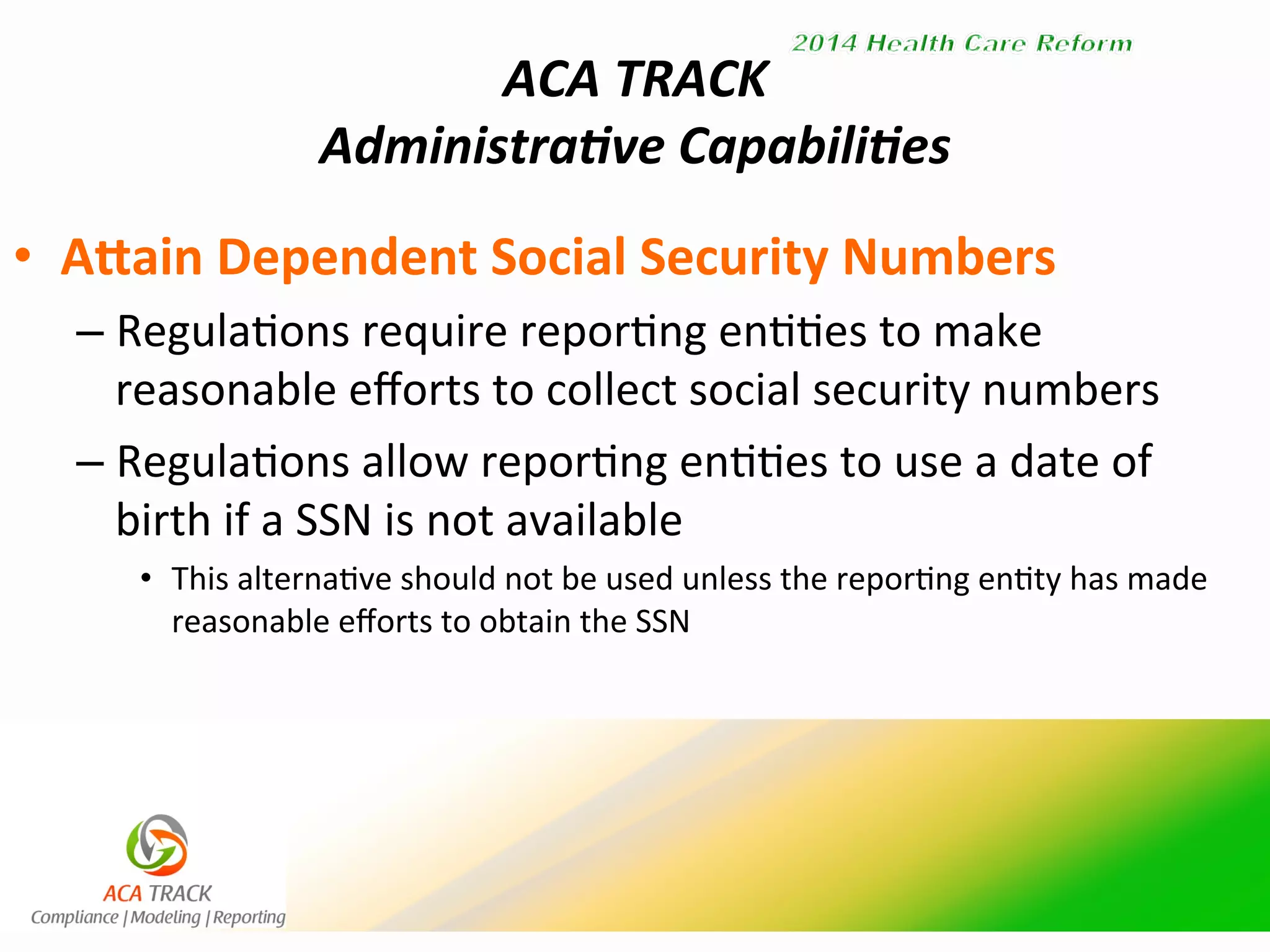 ACA 
TRACK 
Administra/ve 
Capabili/es 
• Ahain 
Dependent 
Social 
Security 
Numbers 
– Regula'ons 
require 
repor'ng 
en''es 
to 
make 
reasonable 
efforts 
to 
collect 
social 
security 
numbers 
– Regula'ons 
allow 
repor'ng 
en''es 
to 
use 
a 
date 
of 
birth 
if 
a 
SSN 
is 
not 
available 
• This 
alterna've 
should 
not 
be 
used 
unless 
the 
repor'ng 
en'ty 
has 
made 
reasonable 
efforts 
to 
obtain 
the 
SSN 
 