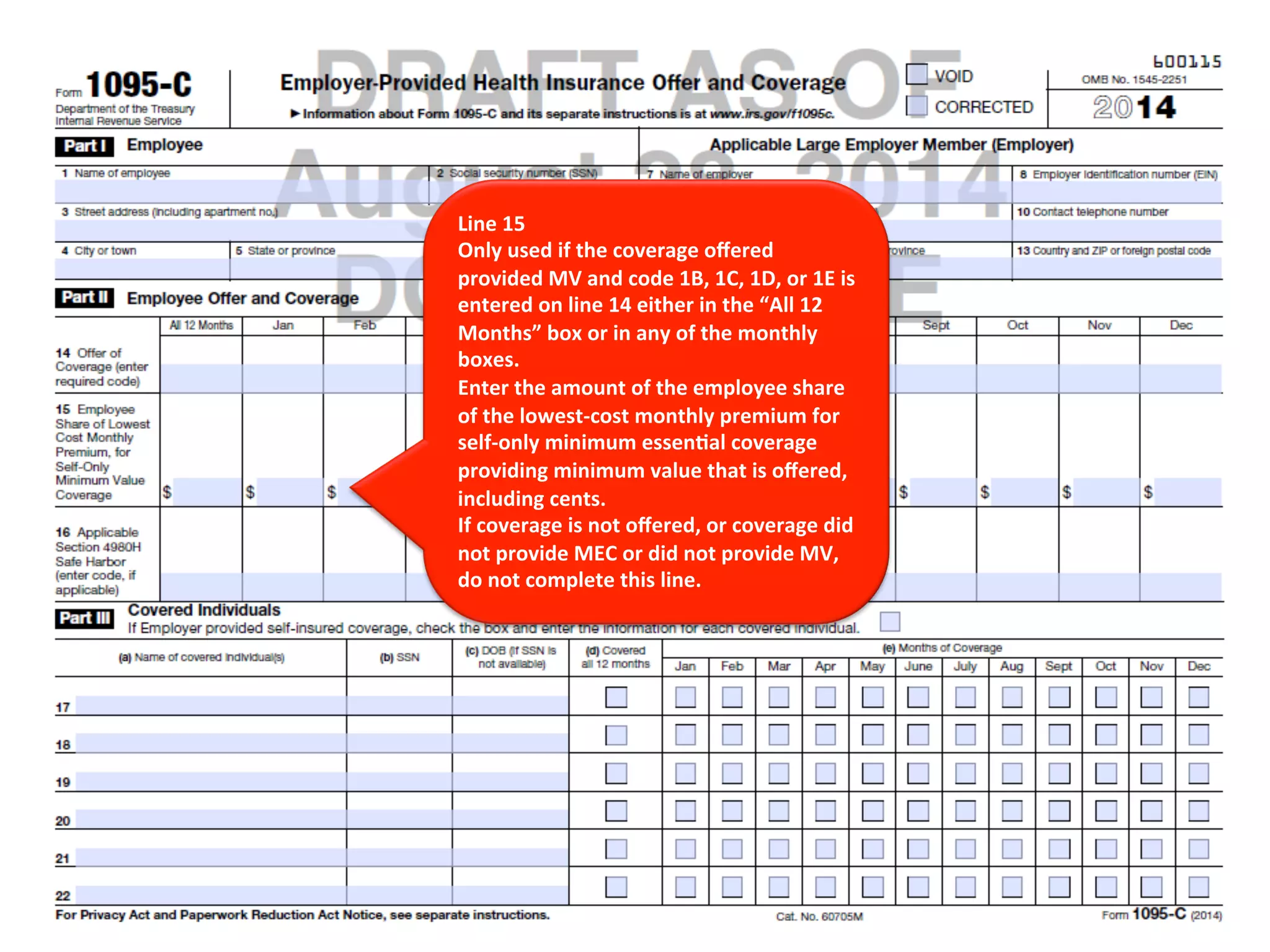 Line 
15 
Only 
used 
if 
the 
coverage 
offered 
provided 
MV 
and 
code 
1B, 
1C, 
1D, 
or 
1E 
is 
entered 
on 
line 
14 
either 
in 
the 
“All 
12 
Months” 
box 
or 
in 
any 
of 
the 
monthly 
boxes. 
Enter 
the 
amount 
of 
the 
employee 
share 
of 
the 
lowest-­‐cost 
monthly 
premium 
for 
self-­‐only 
minimum 
essen<al 
coverage 
providing 
minimum 
value 
that 
is 
offered, 
including 
cents. 
If 
coverage 
is 
not 
offered, 
or 
coverage 
did 
not 
provide 
MEC 
or 
did 
not 
provide 
MV, 
do 
not 
complete 
this 
line. 
 