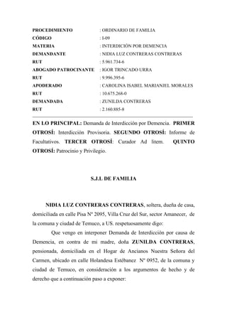 PROCEDIMIENTO                 : ORDINARIO DE FAMILIA
CÓDIGO                        : I-09
MATERIA                       : INTERDICIÓN POR DEMENCIA
DEMANDANTE                    : NIDIA LUZ CONTRERAS CONTRERAS
RUT                           : 5.961.734-6
ABOGADO PATROCINANTE          : IGOR TRINCADO URRA
RUT                           : 9.996.395-6
APODERADO                     : CAROLINA ISABEL MARIANJEL MORALES
RUT                           : 10.675.268-0
DEMANDADA                     : ZUNILDA CONTRERAS
RUT                          : 2.160.885-8
______________________________________________________________________
EN LO PRINCIPAL: Demanda de Interdicción por Demencia. PRIMER
OTROSÍ: Interdicción Provisoria. SEGUNDO OTROSÍ: Informe de
Facultativos. TERCER OTROSÍ: Curador Ad litem.                  QUINTO
OTROSÍ: Patrocinio y Privilegio.




                          S.J.L DE FAMILIA



      NIDIA LUZ CONTRERAS CONTRERAS, soltera, dueña de casa,
domiciliada en calle Pisa Nº 2095, Villa Cruz del Sur, sector Amanecer, de
la comuna y ciudad de Temuco, a US. respetuosamente digo:
        Que vengo en interponer Demanda de Interdicción por causa de
Demencia, en contra de mi madre, doña ZUNILDA CONTRERAS,
pensionada, domiciliada en el Hogar de Ancianos Nuestra Señora del
Carmen, ubicado en calle Holandesa Estébanez Nº 0952, de la comuna y
ciudad de Temuco, en consideración a los argumentos de hecho y de
derecho que a continuación paso a exponer:
 