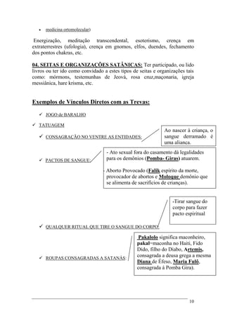 10
 medicina ortomolecular)
Energização, meditação transcendental, esoterismo, crença em
extraterrestres (ufologia), crença em gnomos, elfos, duendes, fechamento
dos pontos chakras, etc.
04. SEITAS E ORGANIZAÇÕES SATÂNICAS: Ter participado, ou lido
livros ou ter ido como convidado a estes tipos de seitas e organizações tais
como: mórmons, testemunhas de Jeová, rosa cruz,maçonaria, igreja
messiânica, hare krisma, etc.
Exemplos de Vínculos Diretos com as Trevas:
 JOGO de BARALHO
 TATUAGEM
 CONSAGRAÇÃO NO VENTRE AS ENTIDADES:
 PACTOS DE SANGUE:
 QUALQUER RITUAL QUE TIRE O SANGUE DO CORPO:
 ROUPAS CONSAGRADAS A SATANÁS:
Ao nascer à criança, o
sangue derramado é
uma aliança.
- Ato sexual fora do casamento dá legalidades
para os demônios (Pomba- Giras) atuarem.
- Aborto Provocado (Falik espírito da morte,
provocador de abortos e Moloque demônio que
se alimenta de sacrifícios de crianças).
-Tirar sangue do
corpo para fazer
pacto espiritual
Pakalolo significa maconheiro,
pakal=maconha no Haiti, Fido
Dido, filho do Diabo, Artemis,
consagrada a deusa grega a mesma
Diana de Éfeso, Maria Fulô,
consagrada á Pomba Gira).
 