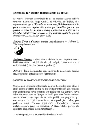 11
Exemplos de Vínculos Indiretos com as Trevas
È o vínculo que tem a aparência do mal ou alguma ligação indireta
com ele. Exemplos: roupa Omino: na etiqueta, em inglês, há a
seguinte mensagem “Período da nova era; já é dado o caminho
para a nova era; agora não temos que trabalhar para o que
guarda a velha terra, mas a ecologia cósmica do universo e a
filosofia extraterrestre iniciam o seu próprio conforto usando
Omino’’(Missão shekinah 1997, p.40)
Roupas Town e Country: trazem ostensivamente o símbolo do
Yin Yang da nova era.
Perfumes Natura: o dono doa o dizimo de sua empresa para o
budismo e nova era (foi declarado pelo próprio dono em uma rede
de televisão). (Orar e abençoar o perfume)
Boticário: È um dos grandes financiadores do movimento da nova
era, segundo os estudos do Pr. Peter Hutler.
Quadros de meninos ou meninas que choram:
Circula pela internet a informação de que, há muitos anos atrás, o
autor desses quadros esteve no programa Fantástico, confessando
que, como nunca havia vendido um quadro em sua carreira, havia
feito um pacto com as "forças do mal" para que ficasse famoso.
Arrependido do mal que fizera, teria pedido no programa que
queimassem ou destruíssem todas as reproduções deles, pois
poderiam atrair “fluídos negativos”, enfermidades e outros
malefícios para quem os possuísse. (A Rede Globo, porém não
confirma a realização dessa reportagem).
A esse respeito, diz o ex-satanista Daniel Mastral:
 