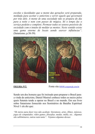 14
escolas e faculdades que a mente das gerações será preparada,
moldada para aceitar o anticristo e servir aquele que governará
por trás dele. A mente de uma sociedade não se prepara do dia
para a noite e nem com passes de mágica. Só o tempo faz o
serviço perfeito e completo. Permear todos os setores possíveis da
sociedade com o intuito de moldar as mentes. Neste sentido existe
uma gama enorme de locais aonde exercer influências”.
(Satanismo, p.38-39).
FIGURA Nº2 Fonte site WWW.conjuntojk.com.br
Sendo um dos homens que foi treinado para preparar o Brasil para
a vinda do anticristo, Daniel Mastral conhece todos os meios pelos
quais Satanás tende a operar no Brasil e no mundo. Em seu livro
sobre Satanismo fornecido nos Seminários de Batalha Espiritual
Nível 1 ele diz que:
“Os meios para fazer isso não acabam: literaturas, artes, filmes, músicas,
jogos de computador, vídeo games, filosofias, modas, mídia, etc.. Algumas
são subliminares, outras nem tanto”. Vejamos algumas dessas:
 