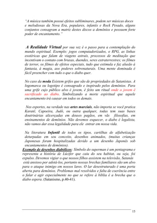 15
“A música também possui efeitos subliminares, podem ser músicas doces
e melodiosas da Nova Era, populares, infantis e Rock Pesado, alguns
conjuntos consagram a matriz destes discos a demônios e possuem forte
poder de encantamento.”
A Realidade Virtual por sua vez é o passo para a contemplação do
mundo espiritual. Exemplo: jogos computadorizados, o RPG, as linhas
esotéricas que falam de viagens astrais, processos de meditação que
incentivam o contato com bruxas, duendes, seres extraterrestres; os filmes
de terror, os filmes de efeitos especiais, tudo que estimula e faz alusão á
fantasia, á magia, aos poderes sobrenaturais. Uma mente dominada é
fácil preencher com tudo o que o diabo quer.
No caso da moda Existem grifes que são de propriedades de Satanistas. A
logomarca ou logotipo é consagrado e inspirado pelos demônios. Para
uma grife cujo público alvo é jovem, é feito um ritual onde o jovem é
sacrificado ao diabo. Simbolizando a morte espiritual que aquele
encantamento irá causar em todos os demais.
Nos esportes, na verdade nas artes marciais, não importa se você pratica
Karatê, Capoeira, Judô, ou outra qualquer, todas tem suas bases
doutrinárias alicerçadas em deuses pagãos, em vãs filosofias, em
ensinamentos de demônios. Não devemos esquecer, o diabo é legalista,
não vamos dar essa legalidade para ele entrar em nossa vida.
Na literatura Infantil de todos os tipos, cartilhas de alfabetização
deturpadas em seu conceito, desenhos animados, (muitas crianças
Japonesas foram hospitalizadas devido a um desenho Japonês sob
encantamentos de demônios).
Exemplo de desenhos diabólicos: Símbolo do superman é um pentagrama e
representa a história de Lúcifer que caiu do seu habitat, ou seja, foi
expulso. Devemos vigiar o que nossos filhos assistem na televisão, Satanás
está ansioso por adotá-los, portanto nossas brechas familiares são um alvo
para o ataque inimigo em nossos lares. O lar desestruturado é uma porta
aberta para demônios. Problemas mal resolvidos e falta de coerência entre
o falar e agir especialmente no que se refere à bíblia é a brecha que o
diabo espera. (Satanismo, p.40-41).
 