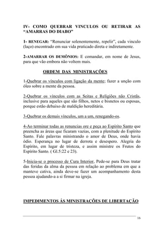 16
IV- COMO QUEBRAR VINCULOS OU RETIRAR AS
“AMARRAS DO DIABO”
1- RENEGAR: “Renunciar solenentemente, repelir”, cada vinculo
(laço) encontrado em sua vida praticado direta e indiretamente.
2-AMARRAR OS DEMÔNIOS: E comandar, em nome de Jesus,
para que vão embora não voltem mais.
ORDEM DAS MINISTRAÇÕES
1-Quebrar os vínculos com ligação da mente; fazer a unção com
óleo sobre a mente da pessoa.
2-Quebrar os vínculos com as Seitas e Religiões não Cristãs,
inclusive para aqueles que são filhos, netos e bisnetos ou esposas,
porque estão debaixo de maldição hereditária.
3-Quebrar os demais vínculos, um a um, renegando-os.
4-Ao terminar todas as renuncias ore e peça ao Espírito Santo que
preencha as áreas que ficaram vazias, com a plenitude do Espírito
Santo. Fale palavras ministrando o amor de Deus, onde havia
ódio. Esperança no lugar de derrota e desespero. Alegria do
Espírito, em lugar de tristeza, e assim ministre os Frutos do
Espírito Santo. ( Gl.5:22 e 23).
5-Inicia-se o processo de Cura Interior, Pede-se para Deus tratar
das feridas da alma da pessoa em relação ao problema em que a
manteve cativa, ainda deve-se fazer um acompanhamento desta
pessoa ajudando-a a si firmar na igreja.
IMPEDIMENTOS ÁS MINISTRAÇÕES DE LIBERTAÇÃO
 