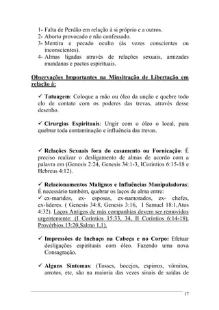 17
1- Falta de Perdão em relação á si próprio e a outros.
2- Aborto provocado e não confessado.
3- Mentira e pecado oculto (ás vezes conscientes ou
inconscientes).
4- Almas ligadas através de relações sexuais, amizades
mundanas e pactos espirituais.
Observações Importantes na Minsitração de Libertação em
relação á:
 Tatuagem: Coloque a mão ou óleo da unção e quebre todo
elo de contato com os poderes das trevas, através desse
desenho.
 Cirurgias Espirituais: Ungir com o óleo o local, para
quebrar toda contaminação e influência das trevas.
 Relações Sexuais fora do casamento ou Fornicação: É
preciso realizar o desligamento de almas de acordo com a
palavra em (Genesis 2:24, Genesis 34:1-3, ICorintios 6:15-18 e
Hebreus 4:12).
 Relacionamentos Malignos e Influências Manipuladoras:
É necessário também, quebrar os laços de alma entre:
 ex-maridos, ex- esposas, ex-namorados, ex- chefes,
ex-lideres. ( Genesis 34:8, Genesis 3:16, I Samuel 18:1,Atos
4:32). Laços Antigos de más companhias devem ser removidos
urgentemente: (I Coríntios 15:33, 34, II Coríntios 6:14-18).
Provérbios 13:20,Salmo 1,1).
 Impressões de Inchaço na Cabeça e no Corpo: Efetuar
desligações espirituais com óleo. Fazendo uma nova
Consagração.
 Alguns Sintomas: (Tosses, bocejos, espirros, vômitos,
arrotos, etc, são na maioria das vezes sinais de saídas de
 