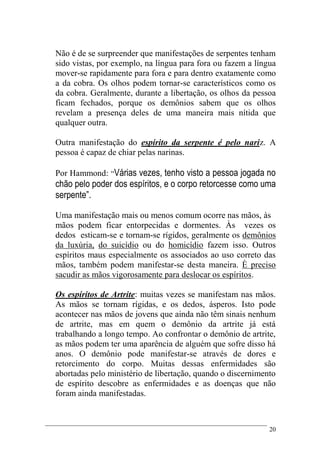 20
Não é de se surpreender que manifestações de serpentes tenham
sido vistas, por exemplo, na língua para fora ou fazem a língua
mover-se rapidamente para fora e para dentro exatamente como
a da cobra. Os olhos podem tornar-se característicos como os
da cobra. Geralmente, durante a libertação, os olhos da pessoa
ficam fechados, porque os demônios sabem que os olhos
revelam a presença deles de uma maneira mais nítida que
qualquer outra.
Outra manifestação do espírito da serpente é pelo nariz. A
pessoa é capaz de chiar pelas narinas.
Por Hammond: “Várias vezes, tenho visto a pessoa jogada no
chão pelo poder dos espíritos, e o corpo retorcesse como uma
serpente”.
Uma manifestação mais ou menos comum ocorre nas mãos, às
mãos podem ficar entorpecidas e dormentes. Às vezes os
dedos esticam-se e tornam-se rígidos, geralmente os demônios
da luxúria, do suicídio ou do homicídio fazem isso. Outros
espíritos maus especialmente os associados ao uso correto das
mãos, também podem manifestar-se desta maneira. È preciso
sacudir as mãos vigorosamente para deslocar os espíritos.
Os espíritos de Artrite: muitas vezes se manifestam nas mãos.
As mãos se tornam rígidas, e os dedos, ásperos. Isto pode
acontecer nas mãos de jovens que ainda não têm sinais nenhum
de artrite, mas em quem o demônio da artrite já está
trabalhando a longo tempo. Ao confrontar o demônio de artrite,
as mãos podem ter uma aparência de alguém que sofre disso há
anos. O demônio pode manifestar-se através de dores e
retorcimento do corpo. Muitas dessas enfermidades são
abortadas pelo ministério de libertação, quando o discernimento
de espírito descobre as enfermidades e as doenças que não
foram ainda manifestadas.
 