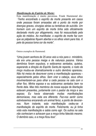 21
Manifestação do Espírito de Morte:
Esta manifestação é muito pavorosa. Frank Hammond diz:
“Tenho encontrado o espírito de morte presente em casos
onde pessoas foram arrasadas até o ponto da morte por
doenças graves, cirurgias sérias ou tentativas de suicídio. Um
homem com um espírito de morte tinha sido oficialmente
declarado morto por afogamento, mas foi ressuscitado pela
ação do médico. Ao manifestar, o espírito de morte faz com
que as pálpebras fiquem abertas e os olhos virem para trás. A
pele da pessoa toma cor da morte”.
Outros exemplos de Hammond:
“Uma jovem senhora de 25 anos veio a nós para o ministério,
ela era uma pessoa meiga e de natureza passiva. Vários
demônios foram expulsos, e estávamos sentados, quietos,
esperando a direção do Espírito Santo,de repente, o rosto da
moça mudou-se dramaticamente e outro demônio apareceu.
Não há meios de descrever como a manifestação apareceu -
especialmente pelos olhos. Sem virar a cabeça, seus olhos
movimentaram-se para olhar a cada pessoa na sala com o
olhar fixo. Minha esposa e eu estávamos sentados bem na
frente dela. Mas três membros da nossa equipe de libertação
estavam presentes, juntamente com o pastor da moça e seu
esposo. Eu havia observado muitas manifestações
demoníacas, mas esta era diferente. Fez-nos sentir como
estivéssemos encarando um animal feroz, a ponto de devorar-
nos. Num instante, esta manifestação cedeu-se á
manifestação do espírito de morte. Felizmente, eu já tinha
visto esta manifestação e sabia como agir. Os outros na sala
não conheciam e achavam que a moça tinha falecido mesmo.
O demônio saiu, e a moça ficou boa”.
 