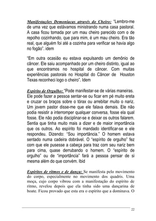 22
Manifestações Demoníacas através do Cheiro: “Lembro-me
de uma vez que estávamos ministrando numa casa pastoral.
A casa ficou tomada por um mau cheiro parecido com o de
repolho cozinhando, que para mim, é um mau cheiro. Era tão
real, que alguém foi até a cozinha para verificar se havia algo
no fogão”. idem
“Em outra ocasião eu estava expulsando um demônio de
câncer. Ele saiu acompanhado por um cheiro distinto, igual ao
que encontramos no hospital de câncer. Com muitas
experiências pastorais no Hospital do Câncer de Houston
Texas reconheci logo o cheiro”. Idem
Espírito de Orgulho: “Pode manifestar-se de várias maneiras.
Ele pode fazer a pessoa sentar-se ou ficar em pé muito ereta
e cruzar os braços sobre o tórax ou arrebitar muito o nariz.
Um jovem pastor disse-me que ele falava demais. Ele não
podia resistir a interromper qualquer conversa, fosse ela qual
fosse. Ele não podia disciplinar-se e deixar os outros falarem.
Sentia que tinha muito mais a dizer e de maior importância
que os outros. Ao espírito foi mandado identificar-se e ele
respondeu. Dizendo: “Sou importância.” O homem estava
sentado numa cadeira dobrável. O “espírito de orgulho” fez
com que ele pusesse a cabeça para traz com seu nariz bem
para cima, quase derrubando o homem. O “espírito de
orgulho” ou de “importância” fará a pessoa pensar de si
mesma além do que convém. Ibid
Espíritos de ritmos e de dança: Se manifesta pelo movimento
do corpo, especialmente no movimento dos quadris. Uma
moça, cujo corpo vibrou com a manifestação do espírito de
ritmo, revelou depois que ela tinha sido uma dançarina de
boate. Ficou provado que esta era o espírito que a dominava. O
 