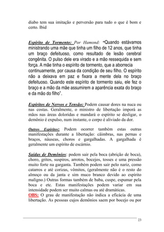 23
diabo tem sua imitação e perversão para tudo o que é bom e
certo. Ibid
Espírito de Tormento: Por Hamond: “Quando estávamos
ministrando uma mãe que tinha um filho de 12 anos, que tinha
um braço defeituoso, como resultado de lesão cerebral
congênita. O pulso dele era virado e a mão ressequida e sem
força. A mãe tinha o espírito de tormento, que a aborrecia
continuamente, por causa da condição de seu filho. O espírito
não a deixava em paz e fixara a mente dela no braço
defeituoso. Quando este espírito de tormento saiu, ele fez o
braço e a mão da mãe assumirem a aparência exata do braço
e da mão do filho”.
Espíritos de Nervos e Tensão: Podem causar dores na nuca ou
nas costas. Geralmente, o ministro de libertação imporá as
mãos nas áreas doloridas e mandará o espírito se desligar, o
demônio é expulso, num instante, o corpo é aliviado da dor.
Outros Espíritos: Podem ocorrer também estas outras
manifestações durante a libertação: câimbras, nas pernas e
braços, náuseas, choros e gargalhadas. A gargalhada é
geralmente um espírito de escárnio.
Saídas de Demônios: podem sair pela boca (abrição de boca),
choro, gritos, suspiros, arrotos, bocejos, tosses e uma pressão
muito forte na garganta. Também podem sair pelo nariz, como
catarros e até corizas, vômitos, (geralmente não é o resto do
almoço ou da janta e sim muco branco devido ao espírito
maligno.) Outras formas também de baba, cuspe, espumar pela
boca e etc. Estas manifestações podem variar em sua
intensidade podem ser muito calmas ou até dramáticas.
OBS: O grau de manifestação não indica a eficácia de uma
libertação. As pessoas cujos demônios saem por bocejo ou por
 