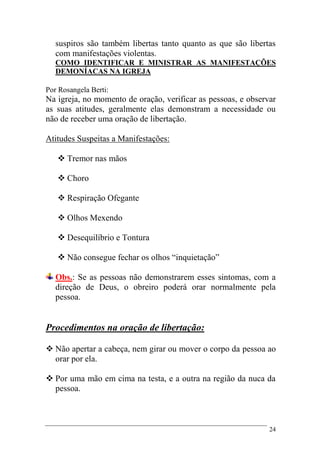 24
suspiros são também libertas tanto quanto as que são libertas
com manifestações violentas.
COMO IDENTIFICAR E MINISTRAR AS MANIFESTAÇÕES
DEMONÍACAS NA IGREJA
Por Rosangela Berti:
Na igreja, no momento de oração, verificar as pessoas, e observar
as suas atitudes, geralmente elas demonstram a necessidade ou
não de receber uma oração de libertação.
Atitudes Suspeitas a Manifestações:
 Tremor nas mãos
 Choro
 Respiração Ofegante
 Olhos Mexendo
 Desequilíbrio e Tontura
 Não consegue fechar os olhos “inquietação”
Obs.: Se as pessoas não demonstrarem esses sintomas, com a
direção de Deus, o obreiro poderá orar normalmente pela
pessoa.
Procedimentos na oração de libertação:
 Não apertar a cabeça, nem girar ou mover o corpo da pessoa ao
orar por ela.
 Por uma mão em cima na testa, e a outra na região da nuca da
pessoa.
 