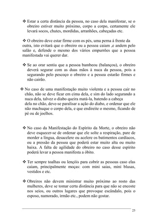 25
 Estar a certa distância da pessoa, no caso dela manifestar, se o
obreiro estiver muito próximo, corpo a corpo, certamente ele
levará socos, chutes, mordidas, arranhões, cabeçadas etc.
 O obreiro deve estar firme com os pés, uma perna á frente da
outra, isto evitará que o obreiro ou a pessoa caiam ,e andem pelo
salão e, defende o mesmo dos vários empurrões que a pessoa
manifestada vai querer dar.
 Se ao orar sentiu que a pessoa bambeou (balançou), o obreiro
deverá segurar com as duas mãos à nuca da pessoa, pois a
segurando pelo pescoço o obreiro e a pessoa estarão firmes e
não cairão.
 No caso de uma manifestação muito violenta e a pessoa cair no
chão, não se deve ficar em cima dela, e sim do lado segurando a
nuca dela, talvez o diabo queira matá-la, batendo a cabeça
dela no chão, deve-se paralisar a ação do diabo, e ordenar que ele
não machuque o corpo dela, e que endireite o mesmo, ficando de
pé ou de joelhos.
 No caso da Manifestação do Espírito da Morte, o obreiro não
deve esquecer-se de ordenar que ele solte a respiração, pare de
morder a língua, desacelere ou acelere os batimentos cardíacos,
ou a pressão da pessoa que poderá estar muito alta ou muito
baixa. A falta de agilidade do obreiro no caso desse espírito
poderá levar a pessoa manifesta a óbito.
 Ter sempre toalhas ou lençóis para cobrir as pessoas caso elas
caiam, principalmente moças: com mini saias, mini blusas,
vestidos e etc.
 Obreiros não devem ministrar muito próximo ao rosto das
mulheres, deve se tomar certa distância para que não se encoste
nos seios, ou outros lugares que provoque escândalo, pois o
esposo, namorado, irmão etc., podem não gostar.
 