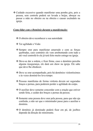 26
 Cuidado excessivo quando manifestar uma pomba gira, pois a
pessoa, sem controle poderá ser levada a beijar, abraçar ou
passar a mão no obreiro ou na obreira e causar escândalo na
igreja.
Como lidar com o Demônio durante a manifestação:
 O obreiro deve reconhecer a sua autoridade
 Ter agilidade e Visão
 Sempre orar para manifestar amarrado e com as forças
quebradas, caso contrário ele vem arrebentando com tudo e
até você controlá-lo ele já terá feito muito estrago na igreja.
 Deve-se dar a ordem, e ficar firme, caso o demônio perceba
alguma insegurança, ele dará um show na igreja. Ele sabe
que deve lhe obedecer.
 Deve se orar acompanhado, pois há demônios violentíssimos
e às vezes dominá-los leva tempo.
 Pessoas manifestas de forma violenta devem ser seguradas
braços e pernas, para poderem perder a agilidade do corpo.
 O auxiliar deve somente concordar com a oração que estiver
sendo feita, e cuidar dos braços e pernas da pessoa.
 Somente uma pessoa deve orar pela pessoa, para que não aja
confusão, a não ser que o ministrador passe para o auxiliar o
domínio.
 O demônio já dominado poderá ficar em pé, de joelhos
depende da direção do ministrante.
 