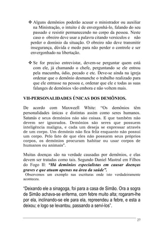 27
 Alguns demônios poderão acusar o ministrador ou auxiliar
na Ministração, o intuito é de envergonhá-lo, falando do seu
passado e resistir permanecendo no corpo da pessoa. Neste
caso o obreiro deve usar a palavra citando versículos e não
perder o domínio da situação. O obreiro não deve transmitir
insegurança, dúvida e medo para não perder o controle e ser
envergonhado na libertação.
 Se for preciso entrevistar, devem-se perguntar quem está
com ele, já chamando o chefe, perguntando se ele entrou
pela macumba, ódio, pecado e etc. Deve-se ainda na igreja
ordenar que o demônio desmanche o trabalho realizado para
que ele entrasse na pessoa e, ordenar que ele e todas as suas
falanges de demônios vão embora e não voltem mais.
VII-PERSONALIDADES ÚNICAS DOS DEMÔNIOS.
De acordo com Maxweell White: “Os demônios têm
personalidades únicas e distintas assim como seres humanos.
Satanás e seus demônios não são coisas. E que também não
devem ser ignorados. Demônios são seres que possuem
inteligência maligna, e cada um deseja se expressar através
de um corpo. Um demônio não fica feliz enquanto não possui
um corpo. Pelo fato de que eles não possuem seus próprios
corpos, os demônios procuram habitar ou usar corpos de
humanos ou animais”.
Muitas doenças são na verdade causadas por demônios, e elas
devem ser tratadas como tais. Segundo Daniel Mastral em Filhos
do Fogo II: “Há demônios especialistas em causar doenças
graves e que atuam apenas na área da saúde”.
Observemos um exemplo nas escrituras onde isto verdadeiramente
aconteceu.
“Deixando ele a sinagoga, foi para a casa de Simão. Ora a sogra
de Simão achava-se enferma, com febre muito alta; rogaram-lhe
por ela, inclinando-se ele para ela, repreendeu a febre, e esta a
deixou; e logo se levantou, passando a servi-los”.
 