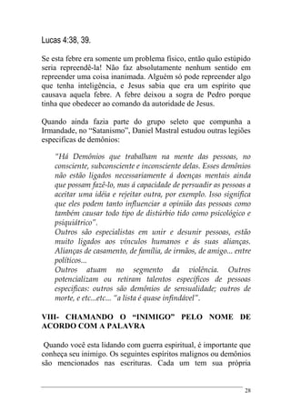 28
Lucas 4:38, 39.
Se esta febre era somente um problema físico, então quão estúpido
seria repreendê-la! Não faz absolutamente nenhum sentido em
repreender uma coisa inanimada. Alguém só pode repreender algo
que tenha inteligência, e Jesus sabia que era um espírito que
causava aquela febre. A febre deixou a sogra de Pedro porque
tinha que obedecer ao comando da autoridade de Jesus.
Quando ainda fazia parte do grupo seleto que compunha a
Irmandade, no “Satanismo”, Daniel Mastral estudou outras legiões
especificas de demônios:
“Há Demônios que trabalham na mente das pessoas, no
consciente, subconsciente e inconsciente delas. Esses demônios
não estão ligados necessariamente á doenças mentais ainda
que possam fazê-lo, mas á capacidade de persuadir as pessoas a
aceitar uma idéia e rejeitar outra, por exemplo. Isso significa
que eles podem tanto influenciar a opinião das pessoas como
também causar todo tipo de distúrbio tido como psicológico e
psiquiátrico”.
Outros são especialistas em unir e desunir pessoas, estão
muito ligados aos vínculos humanos e ás suas alianças.
Alianças de casamento, de família, de irmãos, de amigo... entre
políticos...
Outros atuam no segmento da violência. Outros
potencializam ou retiram talentos específicos de pessoas
especificas: outros são demônios de sensualidade; outros de
morte, e etc...etc... “a lista é quase infindável”.
VIII- CHAMANDO O “INIMIGO” PELO NOME DE
ACORDO COM A PALAVRA
Quando você esta lidando com guerra espiritual, é importante que
conheça seu inimigo. Os seguintes espíritos malignos ou demônios
são mencionados nas escrituras. Cada um tem sua própria
 